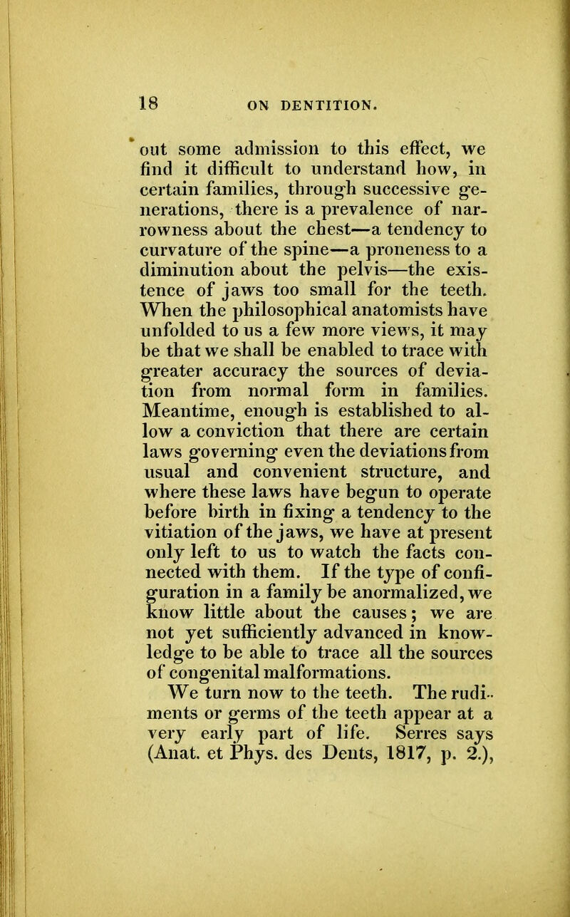 * out some admission to this effect, we find it difficult to understand how, in certain families, through successive ge- nerations, there is a prevalence of nar- rowness about the chest—a tendency to curvature of the spine—a proneness to a diminution about the pelvis—the exis- tence of jaws too small for the teeth. When the philosophical anatomists have unfolded to us a few more views, it may be that we shall be enabled to trace with greater accuracy the sources of devia- tion from normal form in families. Meantime, enough is established to al- low a conviction that there are certain laws governing even the deviations from usual and convenient structure, and where these laws have begun to operate before birth in fixing a tendency to the vitiation of the jaws, we have at present only left to us to watch the facts con- nected with them. If the type of confi- guration in a family be anormalized, we know little about the causes; we are not yet sufficiently advanced in know- ledge to be able to trace all the sources of congenital malformations. We turn now to the teeth. The rudi- ments or germs of the teeth appear at a very early part of life. Serres says (Anat. et Phys. des Dents, 1817, p. 2.),