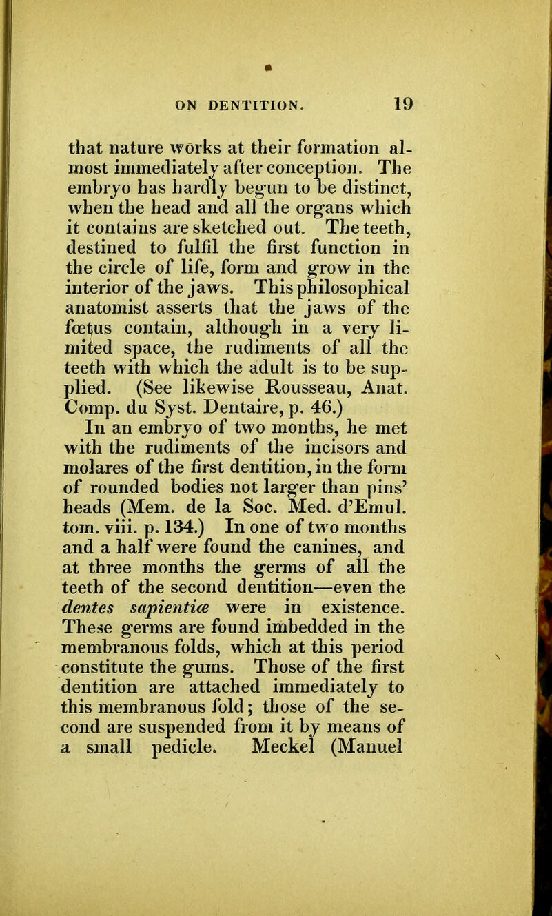 that nature works at their formation al- most immediately after conception. The embryo has hardly begun to be distinct, when the head and all the organs which it contains are sketched out The teeth, destined to fulfil the first function in the circle of life, form and grow in the interior of the jaws. This philosophical anatomist asserts that the jaws of the fetus contain, although in a very li- mited space, the rudiments of all the teeth with which the adult is to be sup- plied. (See likewise Rousseau, Anat. Comp. du Syst. Dentaire, p. 46.) In an embryo of two months, he met with the rudiments of the incisors and molares of the first dentition, in the form of rounded bodies not larger than pins' heads (Mem. de la Soc. Med. d'Emul. torn. viii. p. 134.) In one of two months and a half were found the canines, and at three months the germs of all the teeth of the second dentition—even the dentes sapientice were in existence. These germs are found imbedded in the membranous folds, which at this period constitute the gums. Those of the first dentition are attached immediately to this membranous fold; those of the se- cond are suspended from it by means of a small pedicle. Meckel (Manuel