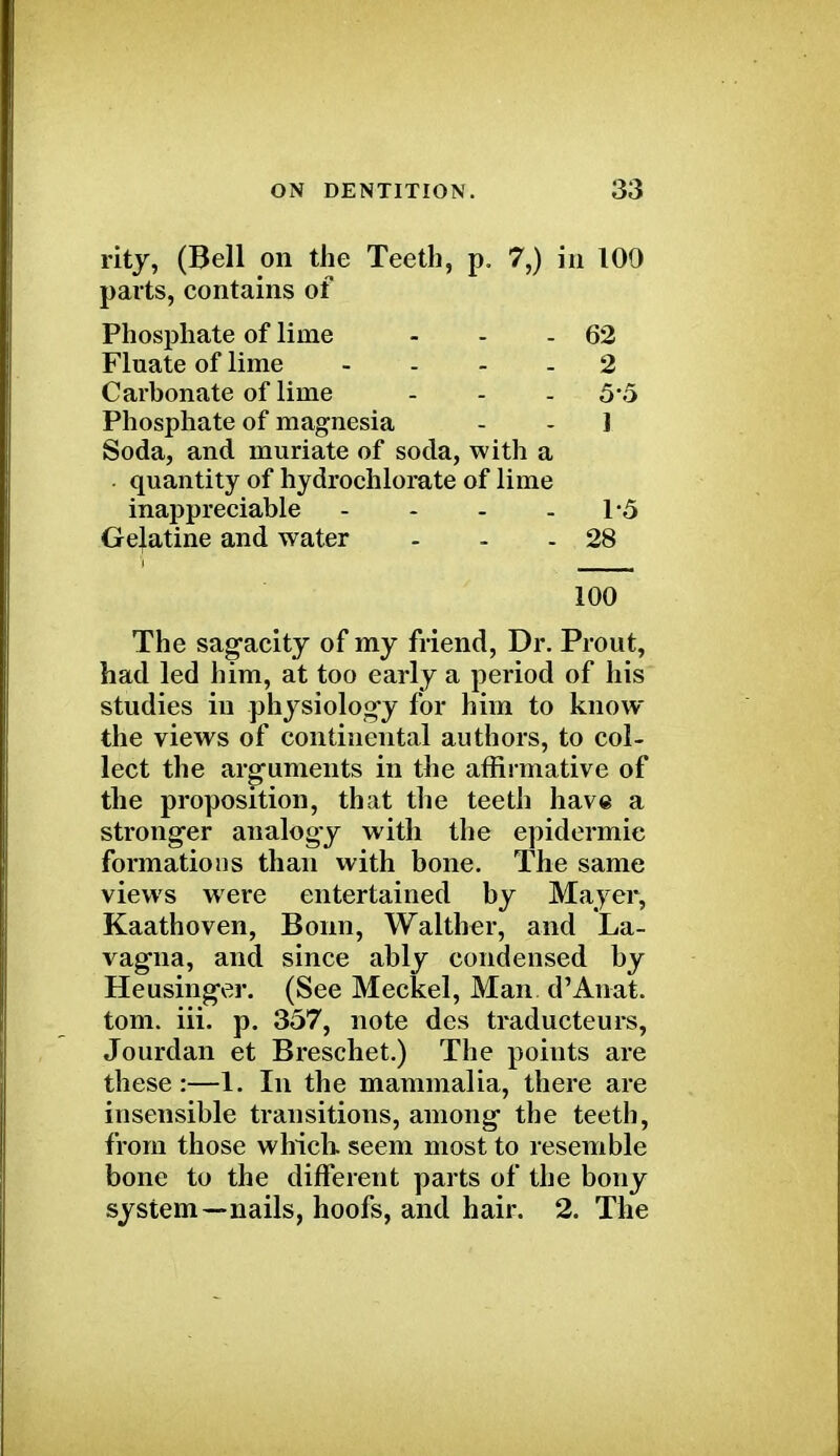 rity, (Bell on the Teeth, p. 7,) in 100 parts, contains of Phosphate of lime - - - 62 Fluate of lime 2 Carbonate of lime - - -5*5 Phosphate of magnesia - - 1 Soda, and muriate of soda, with a quantity of hydrochlorate of lime inappreciable - - - - 1*5 Gelatine and water - - - 28 i _____ 100 The sagacity of my friend, Dr. Prout, had led him, at too early a period of his studies iu physiology for hiin to know the views of continental authors, to col- lect the arguments in the affirmative of the proposition, that the teeth have a stronger analogy with the epidermic formations than with bone. The same views were entertained by Mayer, Kaathoven, Bonn, Walther, and La- vagna, and since ably condensed by Heusinger. (See Meckel, Man d'Anat. torn. iii. p. 357, note des traducteurs, Jourdan et Breschet.) The points are these:—1. In the mammalia, there are insensible transitions, among the teeth, from those which, seem most to resemble bone to the different parts of the bony system—nails, hoofs, and hair. 2. The