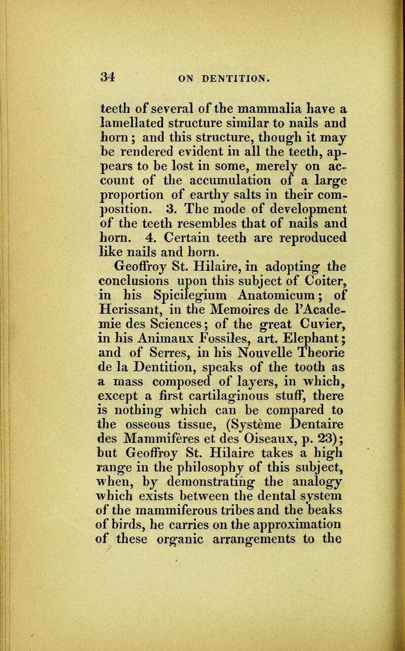 teeth of several of the mammalia have a lamellated structure similar to nails and horn; and this structure, though it may be rendered evident in all the teeth, ap- pears to be lost in some, merely on ac- count of the accumulation of a large proportion of earthy salts in their com- position. 3. The mode of development of the teeth resembles that of nails and horn. 4. Certain teeth are reproduced like nails and horn. Geoffroy St. Hilaire, in adopting the conclusions upon this subject of Coiter, in his Spicilegium Anatomicum; of Herissant, in the Memoires de l'Acade- mie des Sciences; of the great Cuvier, in his Animaux Fossiles, art. Elephant; and of Serres, in his Nouvelle Theorie de la Dentition, speaks of the tooth as a mass composed of layers, in which, except a first cartilaginous stuff, there is nothing which can be compared to the osseous tissue, (Systeme Dentaire des Mammiferes et des Oiseaux, p. 23); but Geoffroy St. Hilaire takes a high range in the philosophy of this subject, when, by demonstrating the analogy which exists between the dental system of the mammiferous tribes and the beaks of birds, he carries on the approximation of these organic arrangements to the