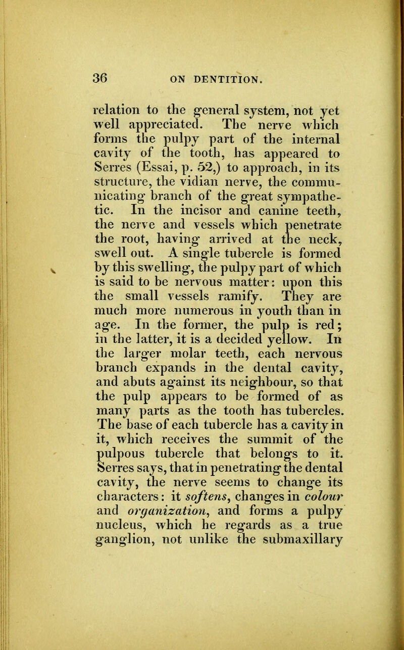 relation to the general system, not yet well appreciated. The nerve which forms the pulpy part of the internal cavity of the tooth, has appeared to Serres (Essai, p. 52,) to approach, in its structure, the vidian nerve, the commu- nicating- branch of the great sympathe- tic. In the incisor and canine teeth, the nerve and vessels which penetrate the root, having* arrived at the neck, swell out. A single tubercle is formed by this swelling, the pulpy part of which is said to be nervous matter: upon this the small vessels ramify. They are much more numerous in youth than in age. In the former, the pulp is red; in the latter, it is a decided yellow. In the larger molar teeth, each nervous branch expands in the dental cavity, and abuts ag'ainst its neighbour, so that the pulp appears to be formed of as many parts as the tooth has tubercles. The base of each tubercle has a cavity in it, which receives the summit of the pulpous tubercle that belongs to it. Serres says, that in penetrating the dental cavity, the nerve seems to change its characters: it softens, changes in colour and organization, and forms a pulpy nucleus, which he regards as a true ganglion, not unlike the submaxillary