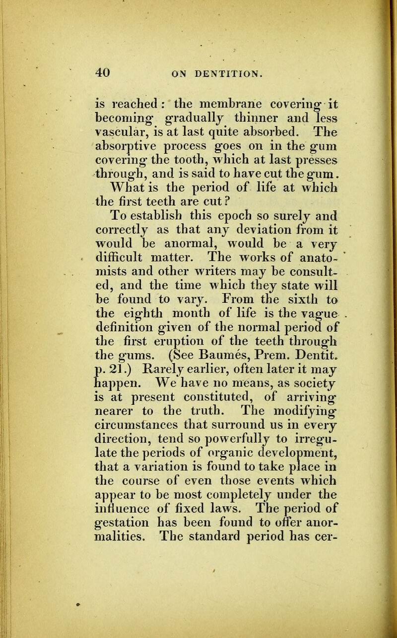 is reached: the membrane covering it becoming gradually thinner and less vascular, is at last quite absorbed. The absorptive process goes on in the gum covering the tooth, which at last presses through, and is said to have cut the gum. What is the period of life at which the first teeth are cut? To establish this epoch so surely and correctly as that any deviation from it would be anormal, would be a very difficult matter. The works of anato- mists and other writers may be consult- ed, and the time which they state will be found to vary. From the sixth to the eighth month of life is the vague definition given of the normal period of the first eruption of the teeth through the gums. (See Baumes, Prem. Dentit. p. 21.) Rarely earlier, often later it may happen. We have no means, as society is at present constituted, of arriving nearer to the truth. The modifying circumstances that surround us in every direction, tend so powerfully to irregu- late the periods of organic development, that a variation is found to take place in the course of even those events which appear to be most completely under the influence of fixed laws. The period of gestation has been found to oner anor- malities. The standard period has cer-