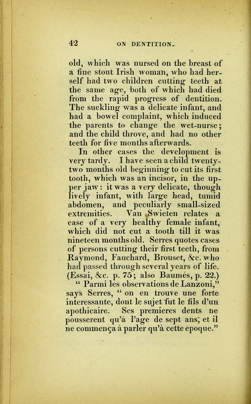 old, which was nursed on the breast of a fine stout Irish woman, who had her- self had two children cutting- teeth at the same age, both of which had died from the rapid progress of dentition. The suckling- was a delicate infant, and had a bowel complaint, which induced the parents to change the wet-nurse; and the child throve, and had no other teeth for five months afterwards. In other cases the development is very tardy. I have seen a child twenty- two months old beginning to cut its first tooth, which was an incisor, in the up- per jaw: it was a very delicate, though lively infant, with large head, tumid abdomen, and peculiarly small-sized extremities. Van JSwieten relates a case of a very healthy female infant, which did not cut a tooth till it was nineteen months old. Serres quotes cases of persons cutting their first teeth, from Raymond, Fauchard, Brouset, &c. who had passed through several years of life. (Essai, &c. p. 75; also Baumes, p. 22.)  Parmi les observations de Lanzoni, says Serres,  on en trouve une forte interessante, dont le sujetfut le fils d'un apothicaire. Ses premieres dents ne pousserent qu'a l'age de sept ans; et il ne commenca a parler qu'a cette epoque.