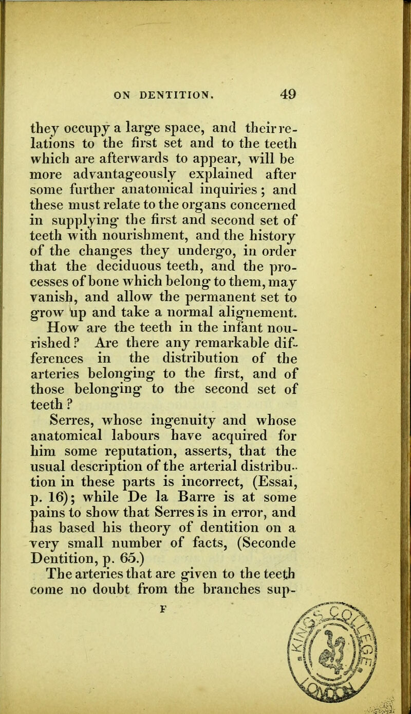 they occupy a large space, and their re- lations to the first set and to the teeth which are afterwards to appear, will be more advantageously explained after some further anatomical inquiries; and these must relate to the organs concerned in supplying the first and second set of teeth with nourishment, and the history of the changes they undergo, in order that the deciduous teeth, and the pro- cesses of bone which belong to them, may vanish, and allow the permanent set to grow up and take a normal alignement. How are the teeth in the infant nou- rished? Are there any remarkable dif- ferences in the distribution of the arteries belonging to the first, and of those belonging to the second set of teeth? Serres, whose ingenuity and whose anatomical labours have acquired for him some reputation, asserts, that the usual description of the arterial distribu- tion in these parts is incorrect, (Essai, p. 16); while De la Barre is at some pains to show that Serres is in error, and has based his theory of dentition on a very small number of facts, (Second e Dentition, p. 65.) The arteries that are given to the teeth come no doubt from the branches sup-