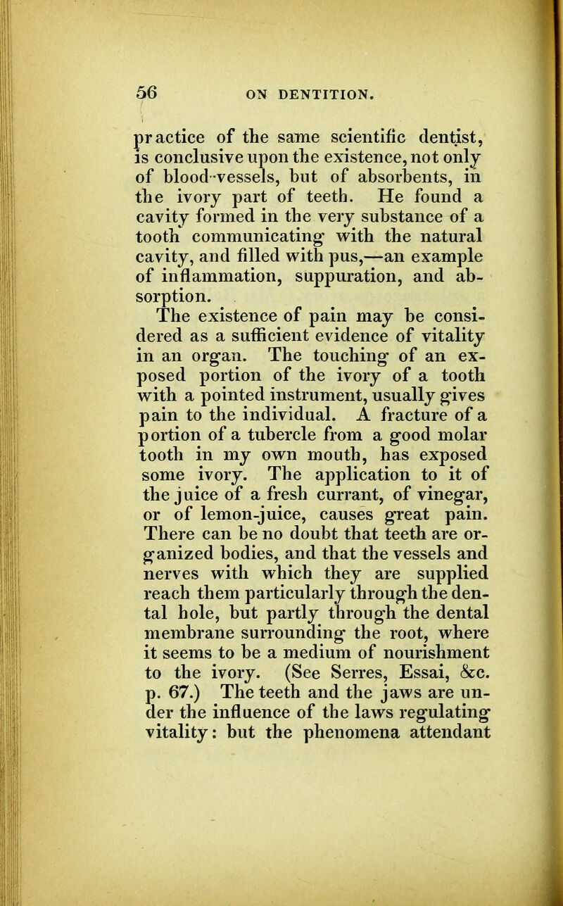 practice of the same scientific dentist, is conclusive upon the existence, not only of blood vessels, but of absorbents, in the ivory part of teeth. He found a cavity formed in the very substance of a tooth communicating- with the natural cavity, and filled with pus,—an example of inflammation, suppuration, and ab- sorption. The existence of pain may be consi- dered as a sufficient evidence of vitality in an organ. The touching- of an ex- posed portion of the ivory of a tooth with a pointed instrument, usually gives pain to the individual. A fracture of a portion of a tubercle from a good molar tooth in my own mouth, has exposed some ivory. The application to it of the juice of a fresh currant, of vinegar, or of lemon-juice, causes great pain. There can be no doubt that teeth are or- ganized bodies, and that the vessels and nerves with which they are supplied reach them particularly through the den- tal hole, but partly through the dental membrane surrounding the root, where it seems to be a medium of nourishment to the ivory. (See Serres, Essai, &c. p. 67.) The teeth and the jaws are un- der the influence of the laws regulating vitality: but the phenomena attendant