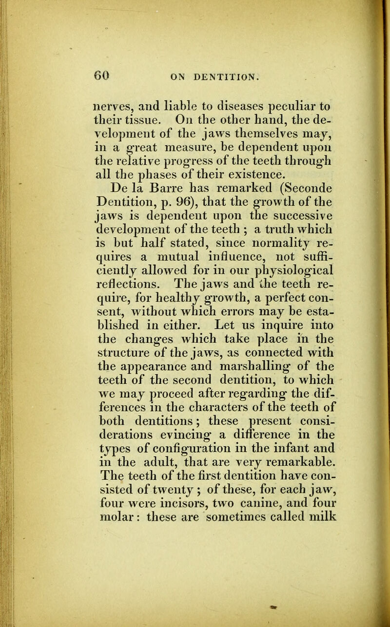 nerves, and liable to diseases peculiar to their tissue. On the other hand, the de- velopment of the jaws themselves may, in a great measure, be dependent upon the relative progress of the teeth through all the phases of their existence. De la Barre has remarked (Seconde Dentition, p. 96), that the growth of the jaws is dependent upon the successive development of the teeth ; a truth which is but half stated, since normality re- quires a mutual influence, not suffi- ciently allowed for in our physiological reflections. The jaws and the teeth re- quire, for healthy growth, a perfect con- sent, without which errors may be esta- blished in either. Let us inquire into the changes which take place in the structure of the jaws, as connected with the appearance and marshalling of the teeth of the second dentition, to which we may proceed after regarding the dif- ferences in the characters of the teeth of both dentitions; these present consi- derations evincing a difference in the types of configuration in the infant and in the adult, that are very remarkable. The teeth of the first dentition have con- sisted of twenty ; of these, for each jaw, four were incisors, two canine, and four molar: these are sometimes called milk