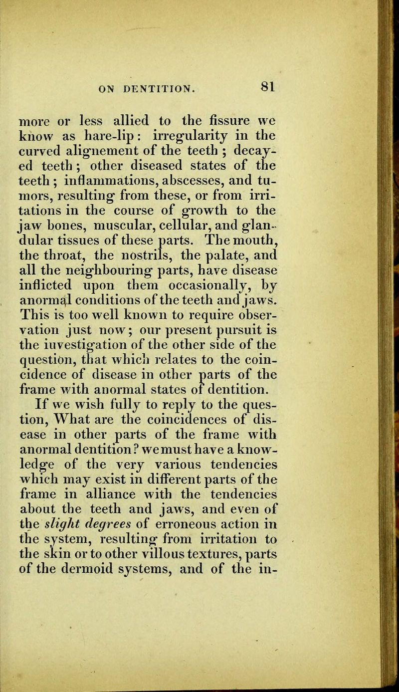 more or less allied to the fissure we know as hare-lip: irregularity in the curved alignement of the teeth ; decay- ed teeth ; other diseased states of the teeth ; inflammations, abscesses, and tu- mors, resulting from these, or from irri- tations in the course of growth to the jaw hones, muscular, cellular, and glan- dular tissues of these parts. The mouth, the throat, the nostrils, the palate, and all the neighbouring parts, have disease inflicted upon them occasionally, by anormal conditions of the teeth and jaws. This is too well known to require obser- vation just now; our present pursuit is the investigation of the other side of the question, that which relates to the coin- cidence of disease in other parts of the frame with anormal states of dentition. If we wish fully to reply to the ques- tion, What are the coincidences of dis- ease in other parts of the frame with anormal dentition ? we must have a know- ledge of the very various tendencies which may exist in different parts of the frame in alliance with the tendencies about the teeth and jaws, and even of the slight degrees of erroneous action in the system, resulting from irritation to the skin or to other villous textures, parts of the dermoid systems, and of the in-