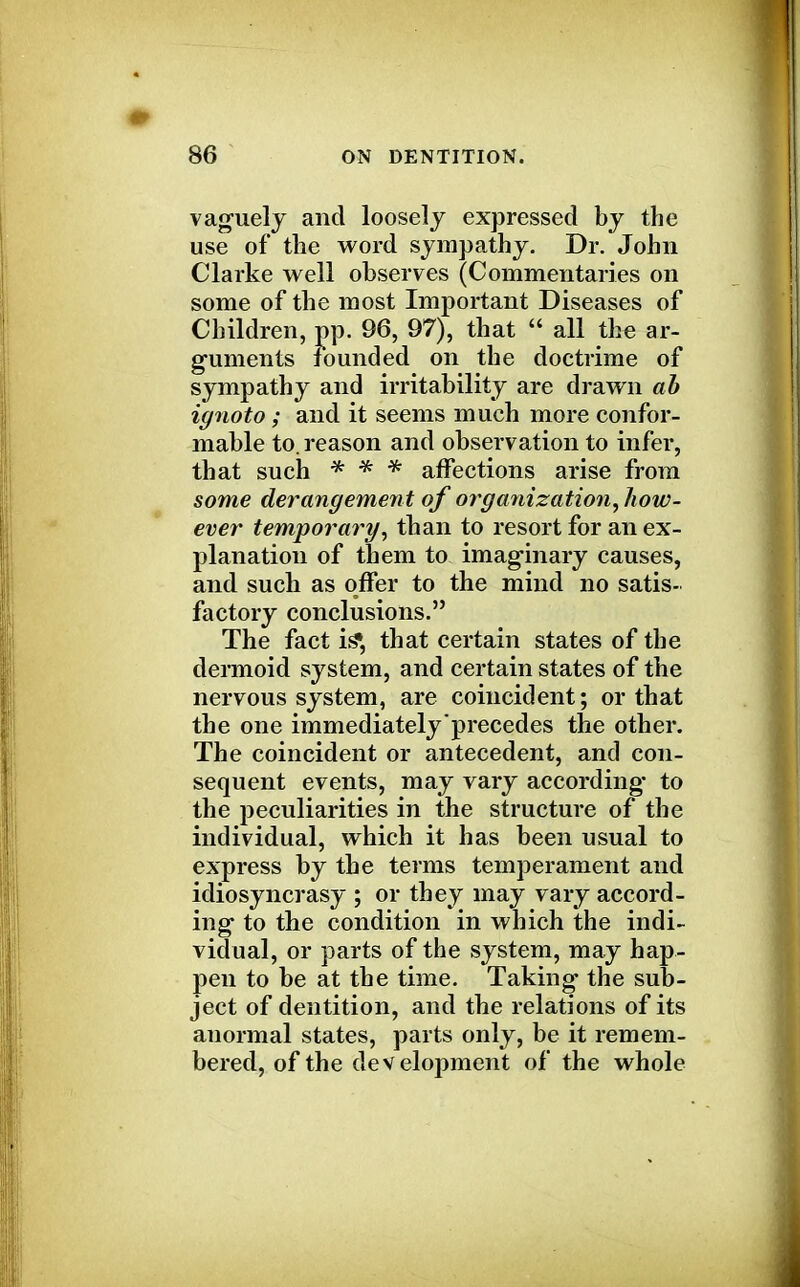 vaguely and loosely expressed by the use of the word sympathy. Dr. John Clarke well observes (Commentaries on some of the most Important Diseases of Children, pp. 96, 97), that  all the ar- guments founded on the doctrime of sympathy and irritability are drawn ah iynoto; and it seems much more confor- mable to. reason and observation to infer, that such * * * affections arise from some derangement of organization, how- ever temporary, than to resort for an ex- planation of them to imaginary causes, and such as offer to the mind no satis- factory conclusions. The fact is», that certain states of the dermoid system, and certain states of the nervous system, are coincident; or that the one immediately precedes the other. The coincident or antecedent, and con- sequent events, may vary according* to the peculiarities in the structure of the individual, which it has been usual to express by the terms temperament and idiosyncrasy ; or they may vary accord- ing to the condition in which the indi- vidual, or parts of the system, may hap- pen to be at the time. Taking the sub- ject of dentition, and the relations of its anormal states, parts only, be it remem- bered, of the development of the whole