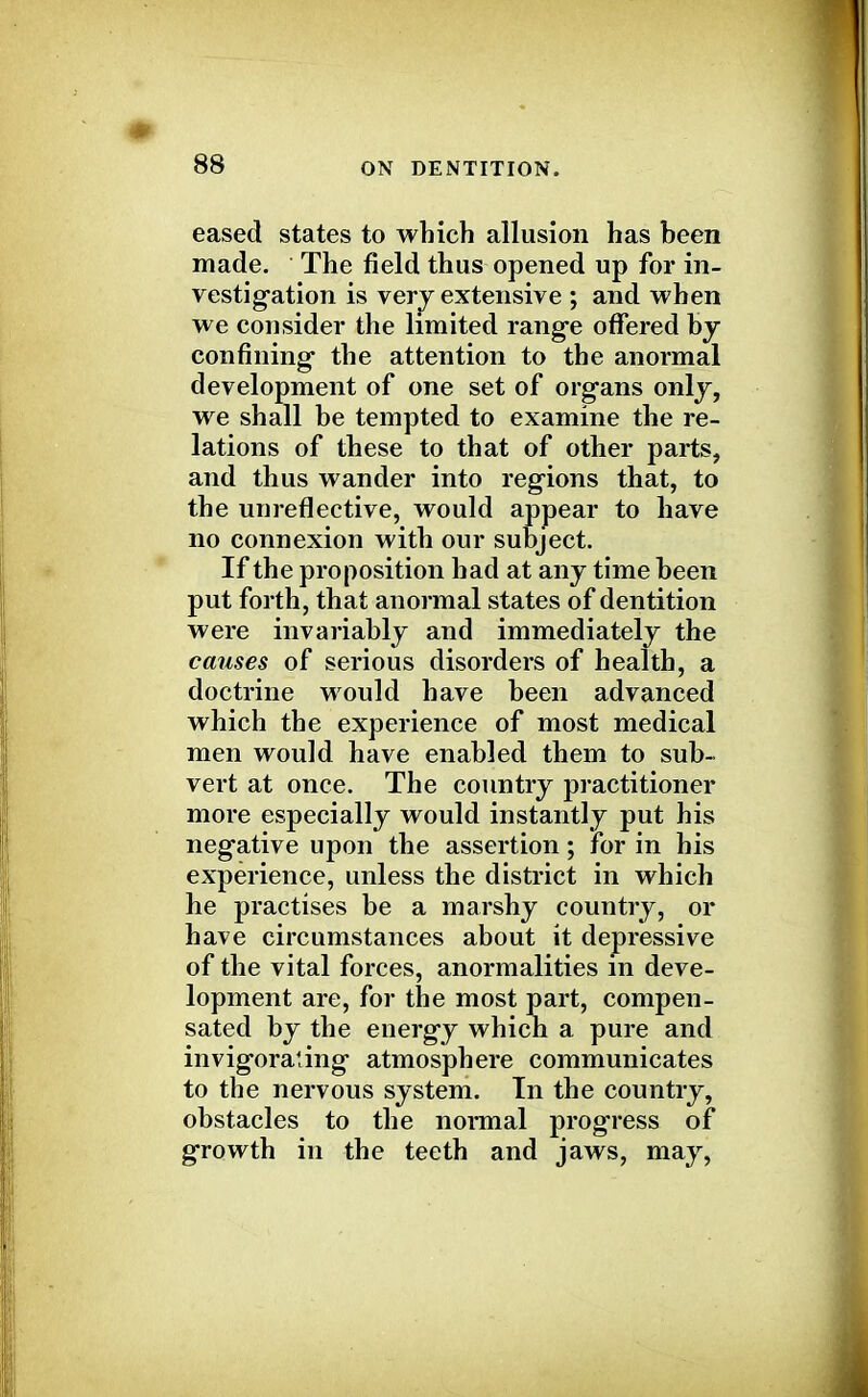 eased states to which allusion has been made. The field thus opened up for in- vestigation is very extensive ; and when we consider the limited range offered by confining- the attention to the anormal development of one set of organs only, we shall be tempted to examine the re- lations of these to that of other parts, and thus wander into regions that, to the unreflective, would appear to have no connexion with our subject. If the proposition had at any time been put forth, that anormal states of dentition were invariably and immediately the causes of serious disorders of health, a doctrine would have been advanced which the experience of most medical men would have enabled them to sub- vert at once. The country practitioner more especially would instantly put his negative upon the assertion; for in his experience, unless the district in which he practises be a marshy country, or have circumstances about it depressive of the vital forces, anormalities in deve- lopment are, for the most part, compen- sated by the energy which a pure and invigorating atmosphere communicates to the nervous system. In the country, obstacles to the normal progress of growth in the teeth and jaws, may,