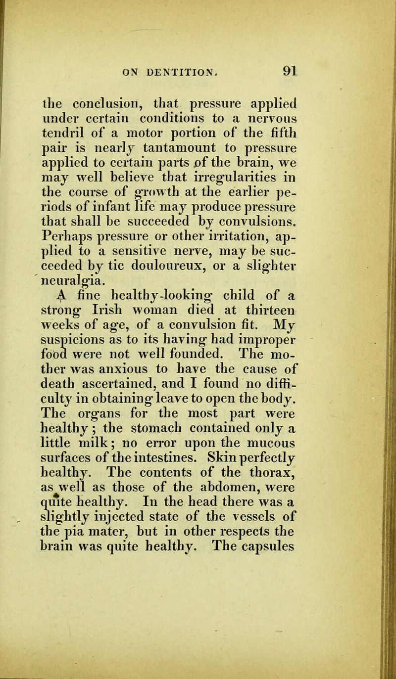 the conclusion, that pressure applied under certain conditions to a nervous tendril of a motor portion of the fifth pair is nearly tantamount to pressure applied to certain parts of the brain, we may well believe that irregularities in the course of growth at the earlier pe- riods of infant life may produce pressure that shall be succeeded by convulsions. Perhaps pressure or other irritation, ap- plied to a sensitive nerve, may be suc- ceeded by tic douloureux, or a slighter neuralgia. j£l fine healthy-looking child of a strong Irish woman died at thirteen weeks of age, of a convulsion fit. My suspicions as to its having had improper food were not well founded. The mo- ther was anxious to have the cause of death ascertained, and I found no diffi- culty in obtaining leave to open the body. The organs for the most part were healthy; the stomach contained only a little milk; no error upon the mucous surfaces of the intestines. Skin perfectly healthy. The contents of the thorax, as well as those of the abdomen, were quite healthy. In the head there was a slightly injected state of the vessels of the pia mater, but in other respects the brain was quite healthy. The capsules