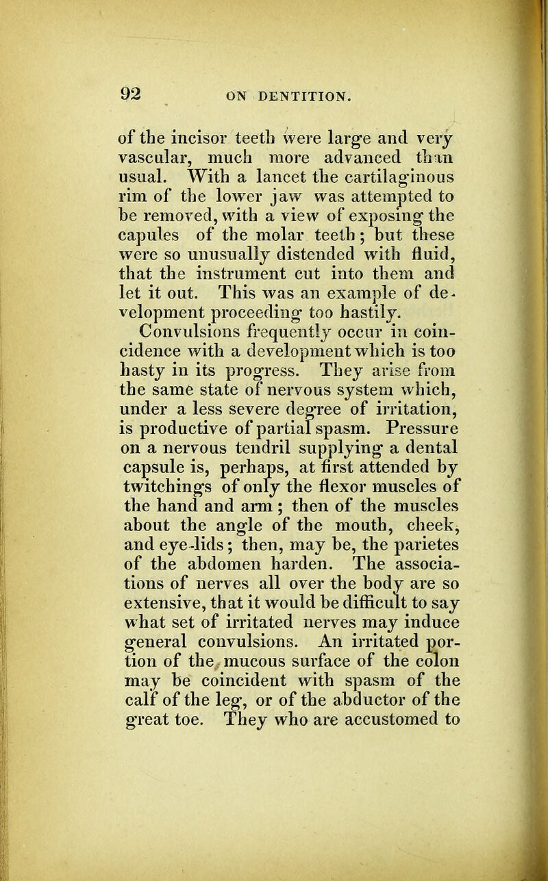 of the incisor teeth were large and very vascular, much more advanced than usual. With a lancet the cartilaginous rim of the lower jaw was attempted to be removed, with a view of exposing the capules of the molar teeth; but these were so unusually distended with fluid, that the instrument cut into them and let it out. This was an example of de- velopment proceeding too hastily. Convulsions frequently occur in coin- cidence with a development which is too hasty in its progress. They arise from the same state of nervous system which, under a less severe degree of irritation, is productive of partial spasm. Pressure on a nervous tendril supplying a dental capsule is, perhaps, at first attended by twitchings of only the flexor muscles of the hand and arm; then of the muscles about the angle of the mouth, cheek, and eye -lids; then, may be, the parietes of the abdomen harden. The associa- tions of nerves all over the body are so extensive, that it would be difficult to say what set of irritated nerves may induce general convulsions. An irritated por- tion of the mucous surface of the colon may be coincident with spasm of the calf of the leg, or of the abductor of the great toe. They who are accustomed to
