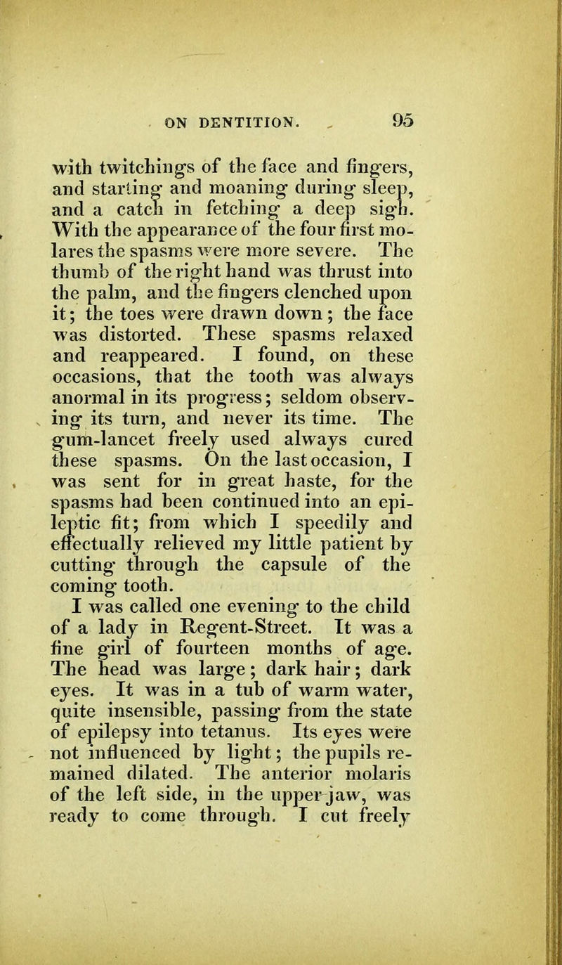 with twitchings of the face and fingers, and starting and moaning during- sleep, and a eaten in fetching- a deep sig-b. With the appearance of the four first mo- lares the spasms were more severe. The thumb of the right hand was thrust into the palm, and the fingers clenched upon it; the toes were drawn down; the face was distorted. These spasms relaxed and reappeared. I found, on these occasions, that the tooth was always anormal in its progress; seldom observ- ing its turn, and never its time. The guni-lancet freely used always cured these spasms. On the last occasion, I was sent for in great haste, for the spasms had been continued into an epi- leptic fit; from which I speedily and effectually relieved my little patient by cutting through the capsule of the coming tooth. I was called one evening to the child of a lady in Regent-Street. It was a fine girl of fourteen months of age. The head was large; dark hair; dark eyes. It was in a tub of warm water, quite insensible, passing from the state of epilepsy into tetanus. Its eyes were not influenced by light; the pupils re- mained dilated. The anterior molaris of the left side, in the upper-jaw, was ready to come through. I cut freely