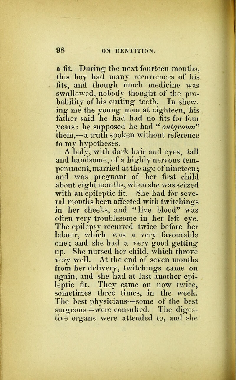 a fit. During the next fourteen months, this boy had many recurrences of his fits, and though much medicine was swallowed, nobody thought of the pro- bability of his cutting teeth. In shew- ing me the young man at eighteen, his father said he had had no fits for four years: he supposed he had  outgrown them,— a truth spoken without reference to my hypotheses. A lady, with dark hair and eyes, tall and handsome, of a highly nervous tem- perament, married at the age of nineteen; and was pregnant of her first child about eight months, when she was seized with an epileptic fit. She had for seve- ral months been affected with twitchings in her cheeks, and live blood was often very troublesome in her left eye. The epilepsy recurred twice before her labour, which was a very favourable one; and she had a very g'ood getting- up. She nursed her child, which throve very well. At the end of seven months from her delivery, twitchings came on again, and she had at last another epi- leptic fit. They came on now twice, sometimes three times, in the week. The best physicians—some of the best surg'eons—were consulted. The diges- tive organs were attended to, and she