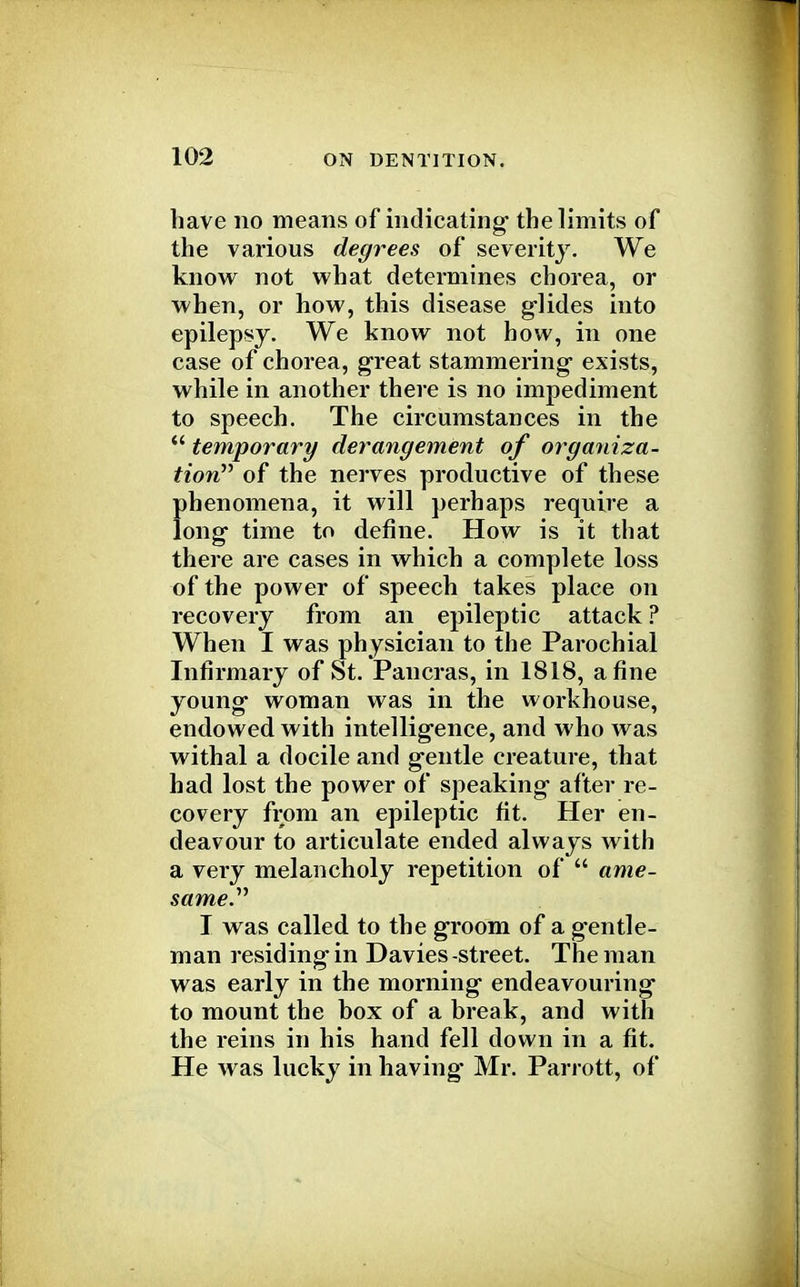 have no means of indicating the limits of the various degrees of severity. We know not what determines chorea, or when, or how, this disease glides into epilepsy. We know not how, in one case of chorea, great stammering exists, while in another there is no impediment to speech. The circumstances in the  temporary derangement of organiza- tion of the nerves productive of these phenomena, it will perhaps require a long time to define. How is it that there are cases in which a complete loss of the power of speech takes place on recovery from an epileptic attack ? When I was physician to the Parochial Infirmary of St. Pan eras, in 1818, a fine young woman was in the workhouse, endowed with intelligence, and who was withal a docile and gentle creature, that had lost the power of speaking after re- covery from an epileptic fit. Her en- deavour to articulate ended always with a very melancholy repetition of  ame- same. I was called to the groom of a gentle- man residing in Davies -street. The man was early in the morning endeavouring to mount the box of a break, and with the reins in his hand fell down in a fit. He was lucky in having Mr. Pari ott, of