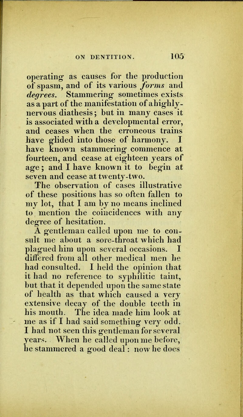 operating as causes for the production of spasm, and of its various forms and degrees. Stammering- sometimes exists as a part of the manifestation of ahighly- nervous diathesis; but in many cases it is associated with a developmental error, and ceases when the erroneous trains have glided into those of harmony. I have known stammering* commence at fourteen, and cease at eighteen years of age; and I have known it to begin at seven and cease at twenty-two. The observation of cases illustrative of these positions has so often fallen to my lot, that I am by no means inclined to mention the coincidences Avith any degree of hesitation. A gentleman called upon me to con- sult me about a sore-throat which had plagued him upon several occasions. I differed from all other medical men he had consulted. I held the opinion that it had no reference to syphilitic taint, but that it depended upon the same state of health as that which caused a very extensive decay of the double teeth in his mouth. The idea made him look at me as if I had said something very odd. I had not seen this gentleman for several years. When he called upon me before, he stammered a good deal: now he does