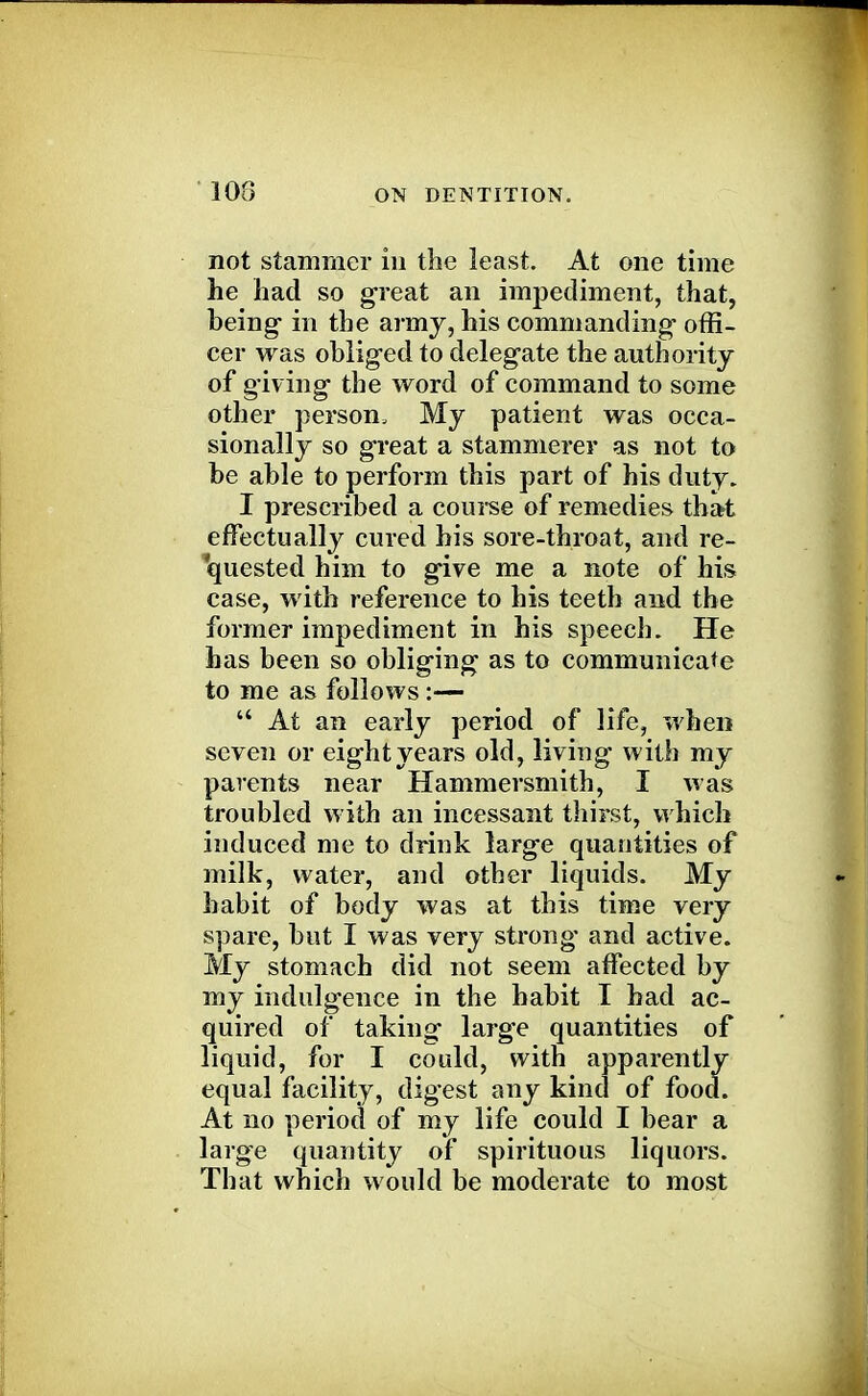108 not stammer in the least. At one time he had so great an impediment, that, being in the army, his commanding offi- cer was obliged to delegate the authority of giving the word of command to some other person. My patient was occa- sionally so great a stammerer as not to be able to perform this part of his duty. I prescribed a course of remedies that effectually cured his sore-throat, and re- quested him to give me a note of his case, with reference to his teeth and the former impediment in his speech. He has been so obliging as to communicate to me as follows:—  At an early period of life, when seven or eight years old, living with my parents near Hammersmith, I was troubled with an incessant thirst, which induced me to drink large quantities of milk, water, and other liquids. My habit of body was at this time very spare, but I was very strong and active. My stomach did not seem affected by my indulgence in the habit I had ac- quired of taking large quantities of liquid, for I could, with apparently equal facility, digest any kind of food. At no period of my life could I bear a large quantity of spirituous liquors. That which would be moderate to most