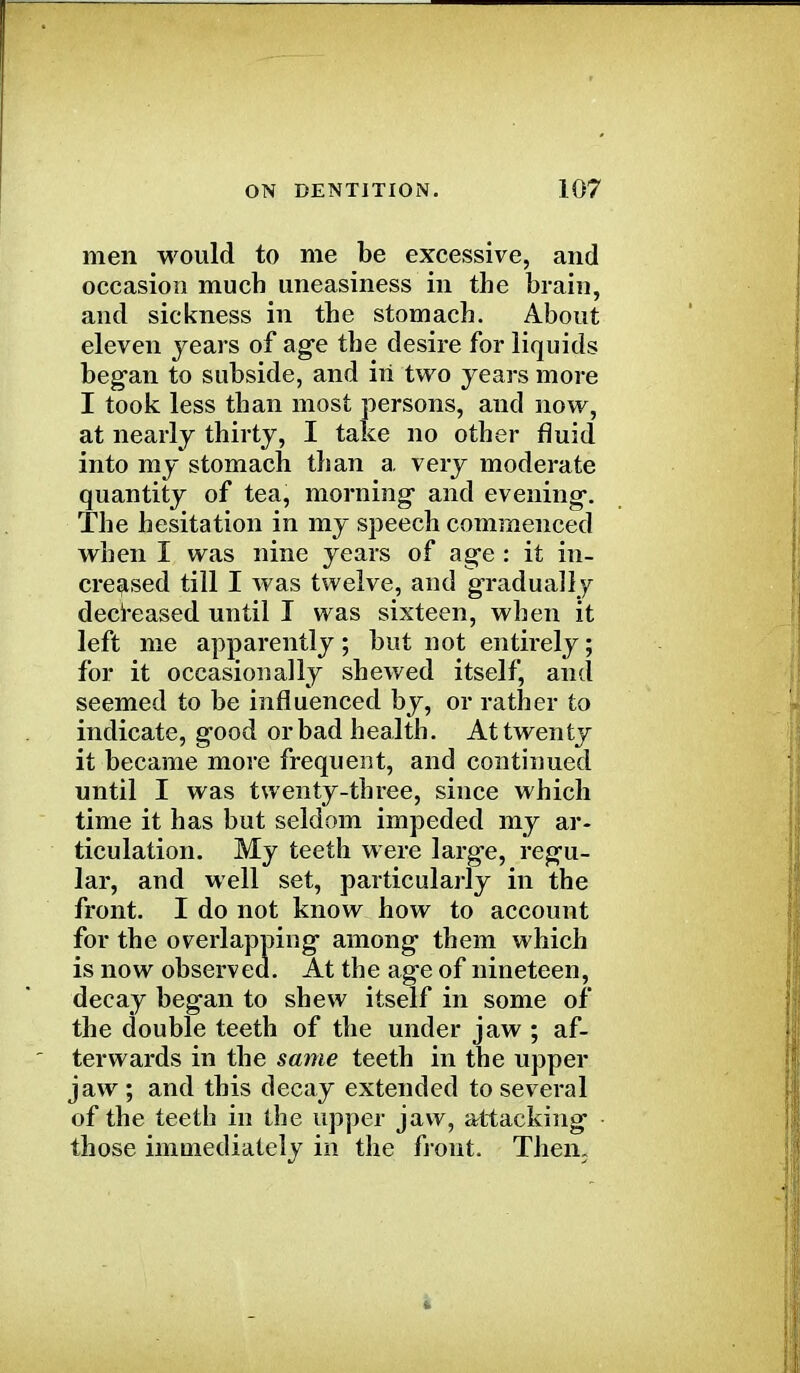 men would to me be excessive, and occasion much uneasiness in the brain, and sickness in the stomach. About eleven years of age the desire for liquids began to subside, and in two years more I took less than most persons, and now, at nearly thirty, I take no other fluid into my stomach than a very moderate quantity of tea, morning and evening. The hesitation in my speech commenced when I was nine years of age : it in- creased till I was twelve, and gradually decreased until I was sixteen, when it left me apparently; but not entirely; for it occasionally shewed itself, and seemed to be influenced by, or rather to indicate, good or bad health. At twenty it became more frequent, and continued until I was twenty-three, since which time it has but seldom impeded my ar- ticulation. My teeth w ere large, regu- lar, and well set, particularly in the front. I do not know how to account for the overlapping among them which is now observed. At the age of nineteen, decay began to shew itself in some of the double teeth of the under jaw ; af- terwards in the same teeth in the upper jaw ; and this decay extended to several of the teeth in the upper jaw, attacking those immediately in the front. Then.