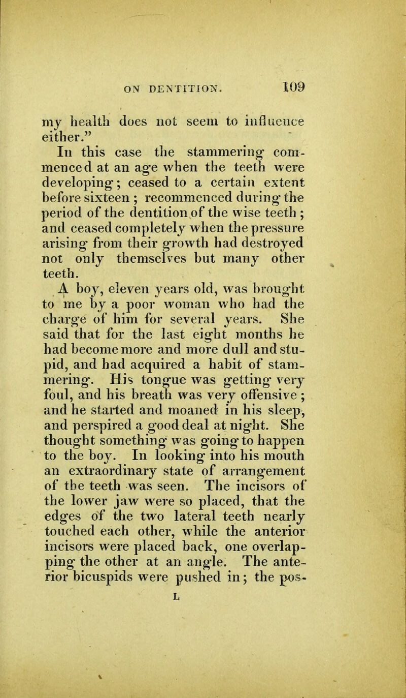 my health does not seem to influence either. In this case the stammering com- menced at an age when the teeth were developing; ceased to a certain extent before sixteen ; recommenced during the period of the dentition of the wise teeth ; and ceased completely when the pressure arising from their growth had destroyed not only themselves but many other teeth. J^. boy, eleven years old, was brought to me by a poor woman who had the charge of him for several years. She said that for the last eight months he had become more and more dull and stu- pid, and had acquired a habit of stam- mering. His tongue was getting very foul, and his breath was very offensive ; and he started and moaned in his sleep, and perspired a g*ood deal at night. She thought something- was going to happen to the boy. In looking into his mouth an extraordinary state of arrangement of the teeth was seen. The incisors of the lower jaw were so placed, that the edges of the two lateral teeth nearly touched each other, while the anterior incisors were placed back, one overlap- ping the other at an angle. The ante- rior bicuspids were pushed in; the pos- L