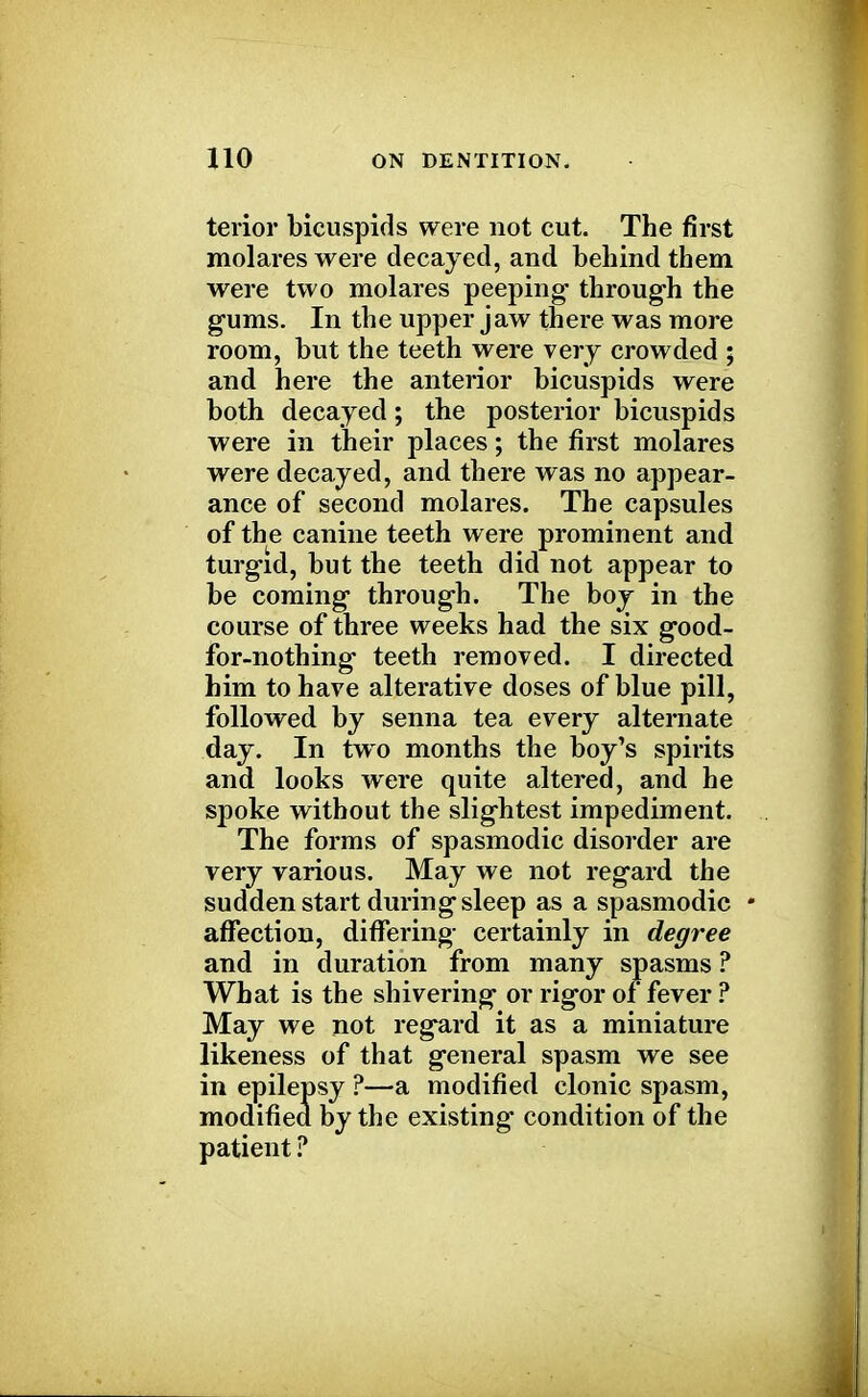 terior bicuspids were not cut. The first molares were decayed, and behind them were two molares peeping through the gums. In the upper jaw there was more room, but the teeth were very crowded ; and here the anterior bicuspids were both decayed; the posterior bicuspids were in their places; the first molares were decayed, and there was no appear- ance of second molares. The capsules of the canine teeth were prominent and turgid, but the teeth did not appear to be coming through. The boy in the course of three weeks had the six good- for-nothing teeth removed. I directed him to have alterative doses of blue pill, followed by senna tea every alternate day. In two months the boy's spirits and looks were quite altered, and he spoke without the slightest impediment. The forms of spasmodic disorder are very various. May we not regard the sudden start during sleep as a spasmodic • affection, differing certainly in degree and in duration from many spasms ? What is the shivering or rigor of fever ? May we not regard it as a miniature likeness of that general spasm we see in epilepsy ?—a modified clonic spasm, modified by the existing condition of the patient ?