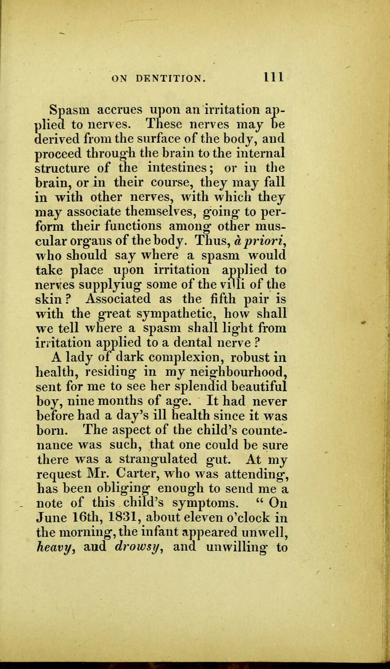 Spasm accrues upon an irritation ap- plied to nerves. These nerves may be derived from the surface of the body, and proceed through the brain to the internal structure of the intestines; or in the brain, or in their course, they may fall in with other nerves, with which they may associate themselves, going- to per- form their functions among' other mus- cular organs of the body. Thus, a priori, who should say where a spasm would take place upon irritation applied to nerves supplyiug some of the villi of the skin ? Associated as the fifth pair is with the great sympathetic, how shall we tell where a spasm shall light from irritation applied to a dental nerve ? A lady of dark complexion, robust in health, residing in my neighbourhood, sent for me to see her splendid beautiful boy, nine months of age. It had never before had a day's ill health since it was born. The aspect of the child's counte- nance was such, that one could be sure there was a strangulated gut. At my request Mr. Carter, who was attending, has been obliging enough to send me a note of this child's symptoms.  On June 16th, 1831, about eleven o'clock in the morning, the infant appeared unwell, heavy, and drowsy, and unwilling to