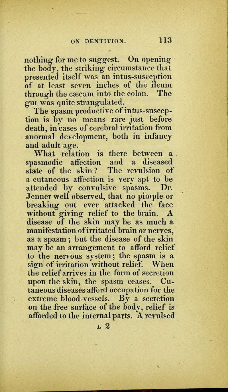 nothing for me to suggest. On opening the body, the striking circumstance that presented itself was an intus-susception of at least seven inches of the ileum through the csecum into the colon. The gut was quite strangulated. The spasm productive of intus-suscep- tion is by no means rare just before death, in cases of cerebral irritation from anormal development, both in infancy and adult age. What relation is there between a . spasmodic affection and a diseased stalte of the skin ? The revulsion of a cutaneous affection is very apt to be attended by convulsive spasms. Dr. Jenner well observed, that no pimple or breaking out ever attacked the face without giving relief to the brain. A disease of the skin may be as much a manifestation of irritated brain or nerves, as a spasm; but the disease of the skin may be an arrangement to afford relief to the nervous system; the spasm is a sign of irritation without relief. When the relief arrives in the form of secretion upon the skin, the spasm ceases. Cu- taneous diseases afford occupation for the extreme blood-vessels. By a secretion on the free surface of the body, relief is afforded to the internal parts. Arevulsed l 2