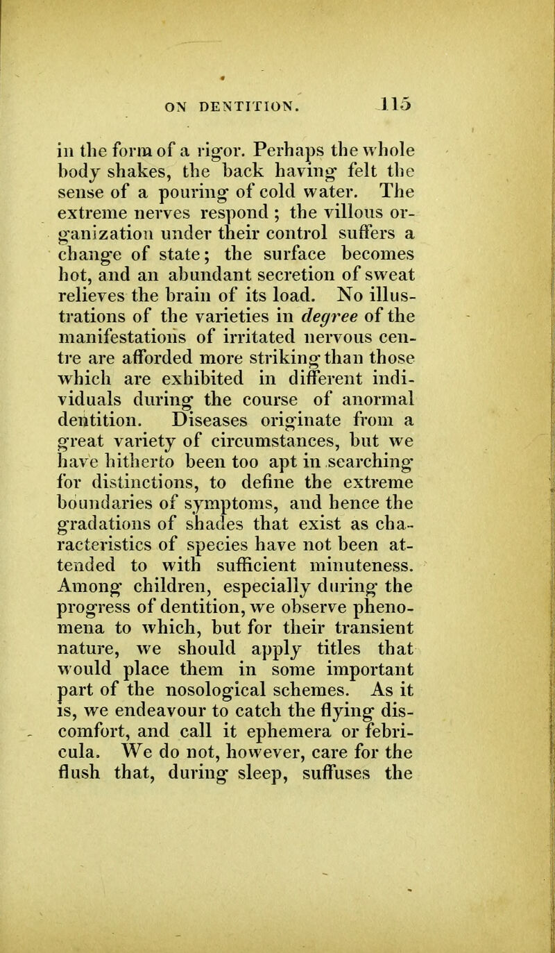 in the form of a rigor. Perhaps the whole body shakes, the back having' felt the sense of a pouring of cold water. The extreme nerves respond ; the villous or- ganization under their control suffers a change of state; the surface becomes hot, and an abundant secretion of sweat relieves the brain of its load. No illus- trations of the varieties in degree of the manifestations of irritated nervous cen- tre are afforded more striking than those which are exhibited in different indi- viduals during the course of anormal deiitition. Diseases originate from a great variety of circumstances, but we have hitherto been too apt in searching- for distinctions, to define the extreme boundaries of symptoms, and hence the gradations of shades that exist as cha- racteristics of species have not been at- tended to with sufficient minuteness. Among children, especially during the progress of dentition, we observe pheno- mena to which, but for their transient nature, we should apply titles that would place them in some important part of the nosological schemes. As it is, we endeavour to catch the flying dis- comfort, and call it ephemera or febri- cula. We do not, however, care for the flush that, during sleep, suffuses the