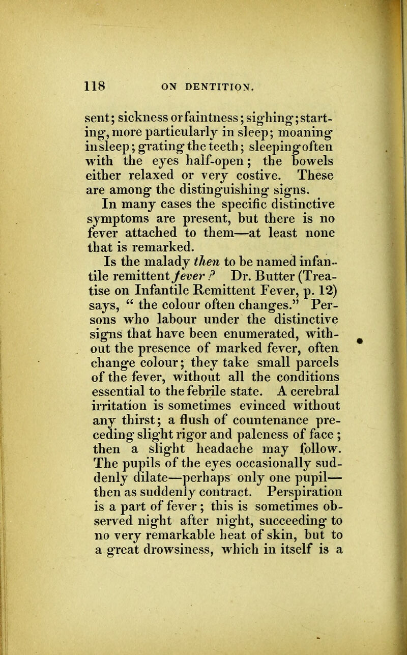 sent; sickness orfaintness; sighing-;start- ing-, more particularly in sleep; moaning in sleep; grating the teeth; sleeping often with the eyes half-open; the bowels either relaxed or very costive. These are among the distinguishing signs. In many cases the specific distinctive symptoms are present, but there is no fever attached to them—at least none that is remarked. Is the malady then to be named infan- tile remittent fever P Dr. Butter (Trea- tise on Infantile Remittent Fever, p. 12) says,  the colour often changes. Per- sons who labour under the distinctive signs that have been enumerated, with- out the presence of marked fever, often change colour; they take small parcels of the fever, without all the conditions essential to the febrile state. A cerebral irritation is sometimes evinced without any thirst; a flush of countenance pre- ceding slight rigor and paleness of face ; then a slight headache may follow. The pupils of the eyes occasionally sud- denly dilate—perhaps only one pupil— then as suddenly contract. Perspiration is a part of fever; this is sometimes ob- served night after nig-ht, succeeding to no very remarkable heat of skin, but to a great drowsiness, which in itself is a