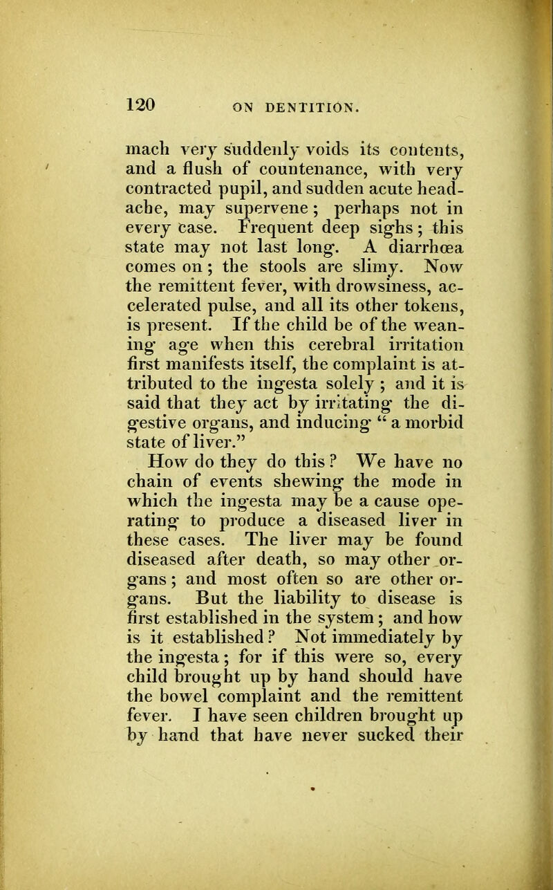 mach very suddenly voids its contents, and a flush of countenance, with very contracted pupil, and sudden acute head- ache, may supervene ; perhaps not in every ease. Frequent deep sighs ; this state may not last long. A diarrhoea comes on; the stools are slimy. Now the remittent fever, with drowsiness, ac- celerated pulse, and all its other tokens, is present. If the child be of the wean- ing age when this cerebral irritation first manifests itself, the complaint is at- tributed to the ingesta solely ; and it is said that they act by irritating the di- gestive organs, and inducing'  a morbid state of liver. How do they do this ? We have no chain of events shewing the mode in which the ing'esta may be a cause ope- rating to produce a diseased liver in these cases. The liver may be found diseased after death, so may other or- gans ; and most often so are other or- gans. But the liability to disease is first established in the system ; and how is it established ? Not immediately by the ingesta; for if this were so, every child Drought up by hand should have the bowel complaint and the remittent fever. I have seen children brought up by hand that have never sucked their