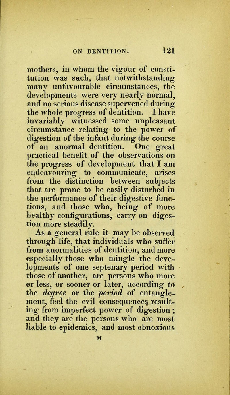 mothers, in whom the vigour of consti- tution was such, that notwithstanding- many unfavourable circumstances, the developments were very nearly normal, ancf no serious disease supervened during the whole progress of dentition. I have invariably witnessed some unpleasant circumstance relating to the power of digestion of the infant during the course of an anormal dentition. One great practical benefit of the observations on the progress of development that I am endeavouring to communicate, arises from the distinction between subjects that are prone to be easily disturbed in the performance of their digestive func- tions, and those who, being of more healthy configurations, carry on diges- tion more steadily. As a general rule it may be observed through life, that individuals who suffer from anormalities of dentition, and more especially those who mingle the deve- lopments of one septenary period with those of another, are persons who more or less, or sooner or later, according to the degree or the period of entangle- ment, feel the evil consequences, result- ing from imperfect power of digestion ; and they are the persons who are most liable to epidemics, and most obnoxious M