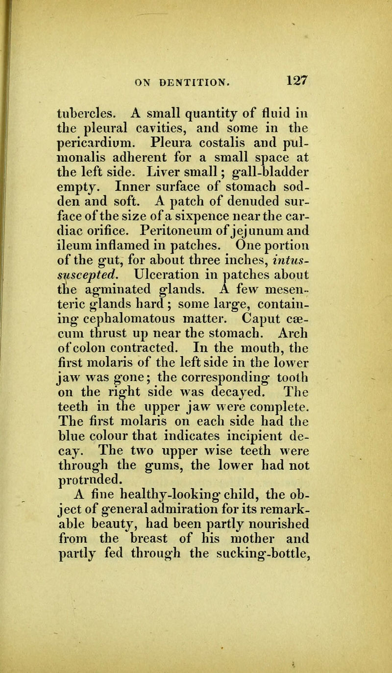 tubercles. A small quantity of fluid in the pleural cavities, and some in the pericardium. Pleura costalis and pnl- monalis adherent for a small space at the left side. Liver small; gall-bladder empty. Inner surface of stomach sod- den and soft. A patch of denuded sur- face of the size of a sixpence near the car- diac orifice. Peritoneum of jejunum and ileum inflamed in patches. One portion of the gut, for about three inches, intus- styscepted. Ulceration in patches about tne agminated glands. A few mesen- teric glands hard ; some large, contain- ing* cephalomatous matter. Caput cae- cum thrust up near the stomach. Arch of colon contracted. In the mouth, the first molaris of the leftside in the lower jaw wasg'one; the corresponding tooth on the right side was decayed. The teeth in the upper jaw were complete. The first molaris on each side had the blue colour that indicates incipient de- cay. The two upper wise teeth were through the gums, the lower had not protruded. A fine heal thy-looking child, the ob- ject of general admiration for its remark- able beauty, had been partly nourished from the breast of his mother and partly fed through the sucking-bottle,