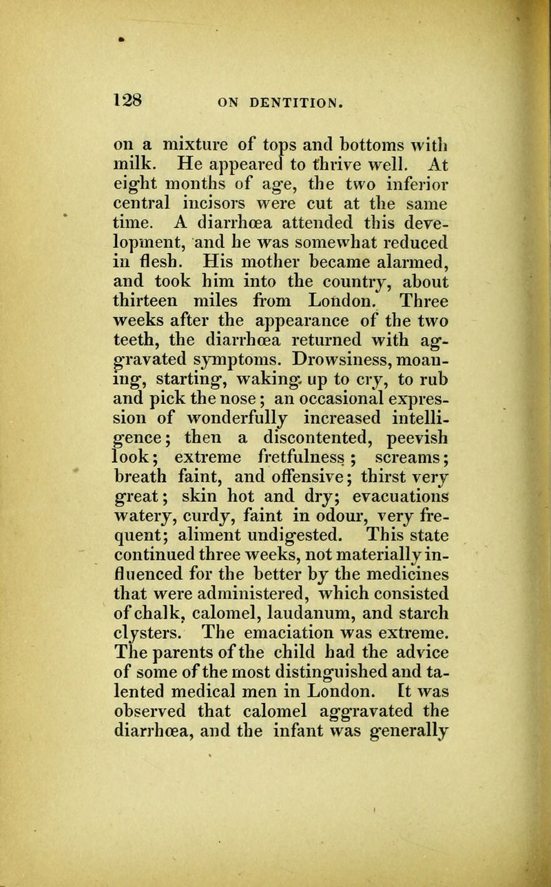 on a mixture of tops and bottoms with milk. He appeared to thrive well. At eight months of age, the two inferior central incisors were cut at the same time. A diarrhoea attended this deve- lopment, and he was somewhat reduced in flesh. His mother became alarmed, and took him into the country, about thirteen miles from London. Three weeks after the appearance of the two teeth, the diarrhoea returned with ag- gravated symptoms. Drowsiness, moan- ing, starting, waking up to cry, to rub and pick the nose; an occasional expres- sion of wonderfully increased intelli- gence; then a discontented, peevish look; extreme fretfulness ; screams; breath faint, and offensive; thirst very great; skin hot and dry; evacuations watery, curdy, faint in odour, very fre- quent; aliment undigested. This state continued three weeks, not materially in- fluenced for the better by the medicines that were administered, which consisted of chalk, calomel, laudanum, and starch clysters. The emaciation was extreme. The parents of the child had the advice of some of the most distinguished and ta- lented medical men in London. It was observed that calomel aggravated the diarrhoea, and the infant was generally