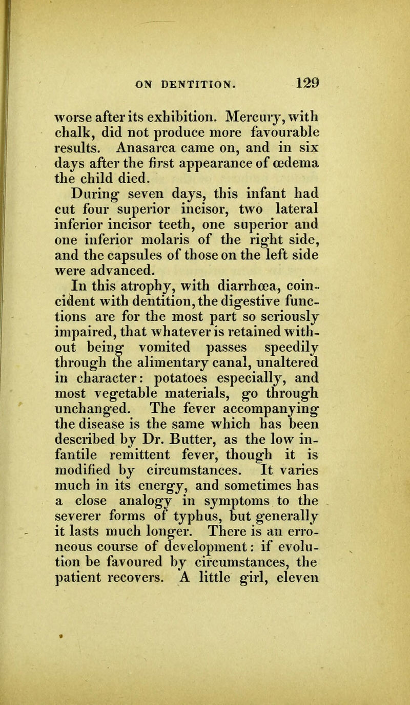 worse after its exhibition. Mercury, with chalk, did not produce more favourable results. Anasarca came on, and in six days after the first appearance of oedema the child died. During seven days, this infant had cut four superior incisor, two lateral inferior incisor teeth, one superior and one inferior molaris of the right side, and the capsules of those on the left side were advanced. In this atrophy, with diarrhoea, coin- cident with dentition, the digestive func- tions are for the most part so seriously impaired, that whatever is retained with- out being vomited passes speedily through the alimentary canal, unaltered in character: potatoes especially, and most vegetable materials, go through unchanged. The fever accompanying the disease is the same which has been described by Dr. Butter, as the low in- fantile remittent fever, though it is modified by circumstances. It varies much in its energy, and sometimes has a close analogy in symptoms to the severer forms of typhus, but generally it lasts much longer. There is an erro- neous course of development: if evolu- tion be favoured by circumstances, the patient recovers. A little girl, eleven