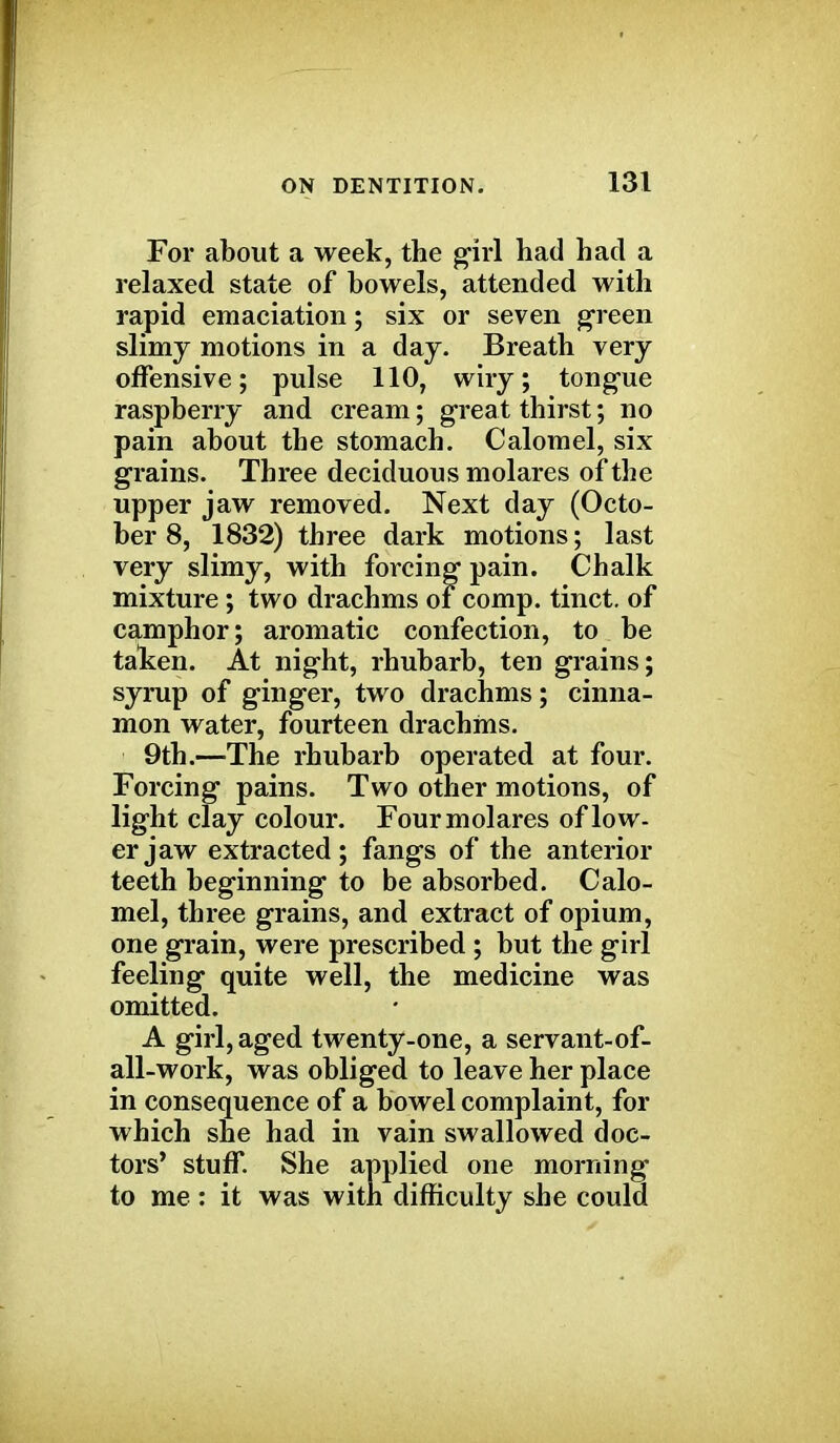 For about a week, the girl had had a relaxed state of bowels, attended with rapid emaciation; six or seven green slimy motions in a day. Breath very offensive; pulse 110, wiry; tongue raspberry and cream; great thirst; no pain about the stomach. Calomel, six grains. Three deciduous molares of the upper jaw removed. Next day (Octo- ber 8, 1832) three dark motions; last mixture; two drachms of comp. tinct. of camphor; aromatic confection, to be taken. At night, rhubarb, ten grains; syrup of ginger, two drachms; cinna- mon water, fourteen drachms. 9th.—The rhubarb operated at four. Forcing pains. Two other motions, of light clay colour. Four molares of low- er jaw extracted; fangs of the anterior teeth beginning to be absorbed. Calo- mel, three grains, and extract of opium, one grain, were prescribed ; but the girl feeling quite well, the medicine was omitted. A girl, aged twenty-one, a servant-of- all-work, was obliged to leave her place in consequence of a bowel complaint, for which she had in vain swallowed doc- tors' stuff. She applied one morning to me: it was with difficulty she could very slimy, with forcin. Chalk