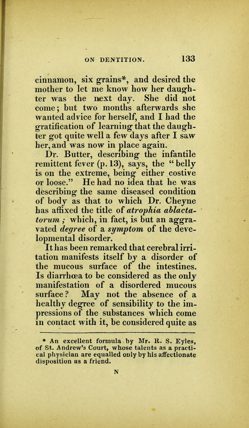 cinnamon, six grains*, and desired the mother to let me know how her daugh- ter was the next day. She did not come; but two months afterwards she wanted advice for herself, and I had the gratification of learning' that the daugh- ter got quite well a few days after I saw her, and was now in place again. Dr. Butter, describing the infantile remittent fever (p. 13), says, the  belly is on the extreme, being either costive or loose. He had no idea that he was describing the same diseased condition of body as that to which Dr. Cheyne has affixed the title of atrophia ablacta- torum ; which, in fact, is but an aggra- vated degree of a symptom of the deve- lopmental disorder. It has been remarked that cerebral irri- tation manifests itself by a disorder of the mucous surface of the intestines. Is diarrhoea to be considered as the only manifestation of a disordered mucous surface? May not the absence of a healthy degree of sensibility to the im- pressions of the substances which come in contact with it, be considered quite as * An excellent formula by Mr. It. S. Eyles, of St. Andrew's Court, whose talents as a practi- cal physician are equalled only by his affectionate disposition as a friend. N