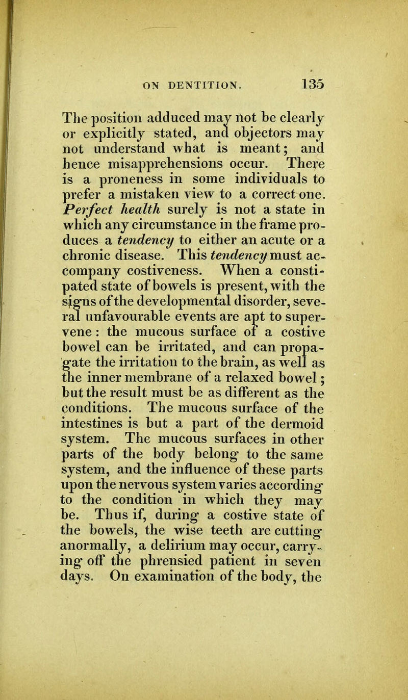 The position adduced may not be clearly or explicitly stated, and objectors may not understand what is meant; and hence misapprehensions occur. There is a proneness in some individuals to prefer a mistaken view to a correct one. Perfect health surely is not a state in which any circumstance in the frame pro- duces a tendency to either an acute or a chronic disease. This tendency must ac- company costiveness. When a consti- pated state of bowels is present, with the sjg-ns of the developmental disorder, seve- ral unfavourable events are apt to super- vene : the mucous surface of a costive bowel can be irritated, and can propa- gate the irritation to the brain, as well as the inner membrane of a relaxed bowel; but the result must be as different as the conditions. The mucous surface of the intestines is but a part of the dermoid system. The mucous surfaces in other parts of the body belong- to the same system, and the influence of these parts upon the nervous system varies according- to the condition in which they may be. Thus if, during- a costive state of the bowels, the wise teeth are cutting- anormally, a delirium may occur, carry- ing- off the phrensied patient in seven days. On examination of the body, the