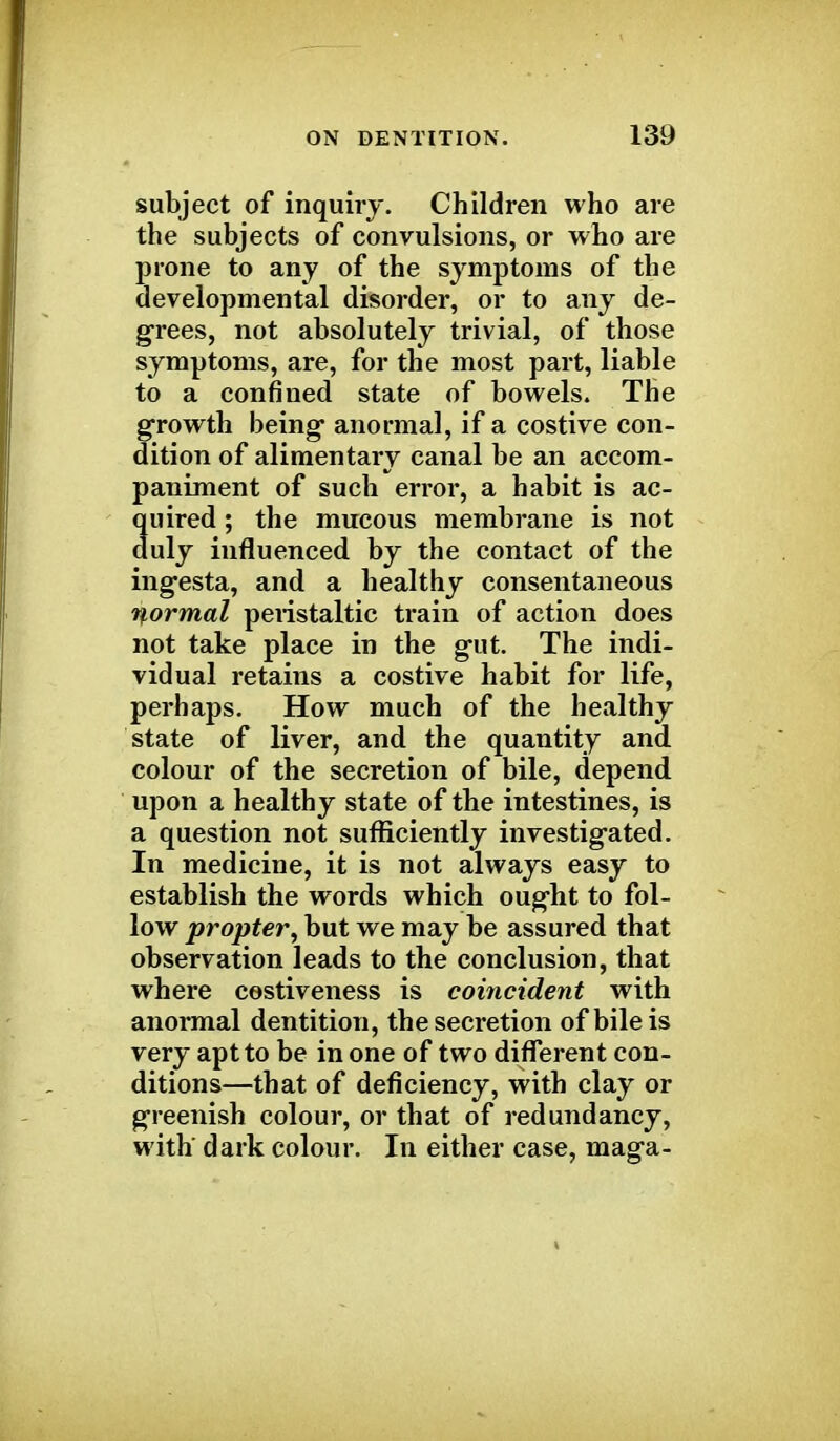 subject of inquiry. Children who are the subjects of convulsions, or who are prone to any of the symptoms of the developmental disorder, or to any de- grees, not absolutely trivial, of those symptoms, are, for the most part, liable to a confined state of bowels. The growth being anormal, if a costive con- dition of alimentary canal be an accom- paniment of such error, a habit is ac- quired ; the mucous membrane is not duly influenced by the contact of the ingesta, and a healthy consentaneous normal peristaltic train of action does not take place in the gut. The indi- vidual retains a costive habit for life, perhaps. How much of the healthy state of liver, and the quantity and colour of the secretion of bile, depend upon a healthy state of the intestines, is a question not sufficiently investigated. In medicine, it is not always easy to establish the words which ought to fol- low propter, but we may be assured that observation leads to the conclusion, that where cestiveness is coincident with anormal dentition, the secretion of bile is very apt to be in one of two different con- ditions—that of deficiency, with clay or greenish colour, or that of redundancy, with' dark colour. In either case, maga-