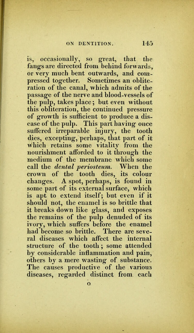 is, occasionally, so great, that the fang's are directed from behind forwards^ or very much bent outwards, and com- pressed together. Sometimes an oblite- ration of the canal, which admits of the passage of the nerve and blood-vessels of the pulp, takes place; but even without this obliteration, the continued pressure of growth is sufficient to produce a dis- ease of the pulp. This part having* once suffered irreparable injury, the tooth dies, excepting, perhaps, that part of it which retains some vitality from the nourishment afforded to it through the medium of the membrane which some call the dental periosteum. When the crown of the tooth dies, its colour changes. A spot, perhaps, is found in some part of its external surface, which is apt to extend itself; but even if it should not, the enamel is so brittle that it breaks down like glass, and exposes the remains of the pulp denuded of its ivory, which suffers before the enamel had become so brittle. There are seve- ral diseases which affect the internal structure of the tooth; some attended by considerable inflammation and pain, others by a mere wasting of substance. The causes productive of the various diseases, regarded distinct from each o
