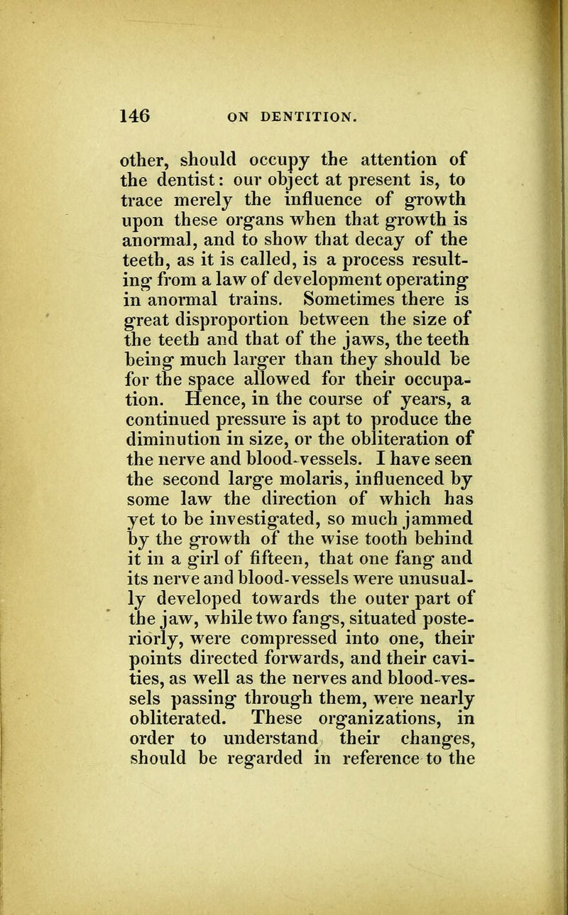 other, should occupy the attention of the dentist: our object at present is, to trace merely the influence of growth upon these organs when that growth is anormal, and to show that decay of the teeth, as it is called, is a process result- ing from a law of development operating in anormal trains. Sometimes there is great disproportion between the size of the teeth and that of the jaws, the teeth being much larger than they should be for the space allowed for their occupa- tion. Hence, in the course of years, a continued pressure is apt to produce the diminution in size, or the obliteration of the nerve and blood-vessels. I have seen the second large molaris, influenced by some law the direction of which has yet to be investigated, so much jammed by the growth of the wise tooth behind it in a girl of fifteen, that one fang and its nerve and blood-vessels were unusual- ly developed towards the outer part of the jaw, while two fangs, situated poste- riorly, were compressed into one, their points directed forwards, and their cavi- ties, as well as the nerves and blood- ves- sels passing through them, were nearly obliterated. These organizations, in order to understand their changes, should be regarded in reference to the