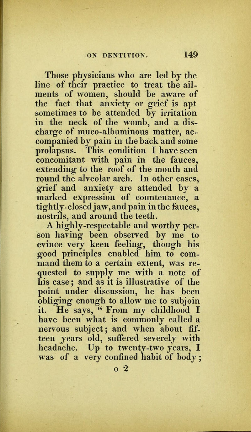 Those physicians who are led by the line of their practice to treat the ail- ments of women, should be aware of the fact that anxiety or grief is apt sometimes to be attended by irritation in the neck of the womb, and a dis- charge of muco-albuminous matter, ac- companied by pain in the back and some prolapsus. This condition I have seen concomitant with pain in the fauces, extending- to the roof of the mouth and round the alveolar arch. In other cases, grief and anxiety are attended by a marked expression of countenance, a tightly- closed jaw, and pain in the fauces, nostrils, and around the teeth. A highly-respectable and worthy per- son having been observed by me to evince very keen feeling, though his good principles enabled him to com- mand them to a certain extent, was re- quested to supply me with a note of his case; and as it is illustrative of the point under discussion, he has been obliging enough to allow me to subjoin it. He says,  From my childhood I have been what is commonly called a nervous subject; and when about fif- teen ^years old, suffered severely with headache. Up to twenty-two years, I was of a very confined habit of body ; o 2