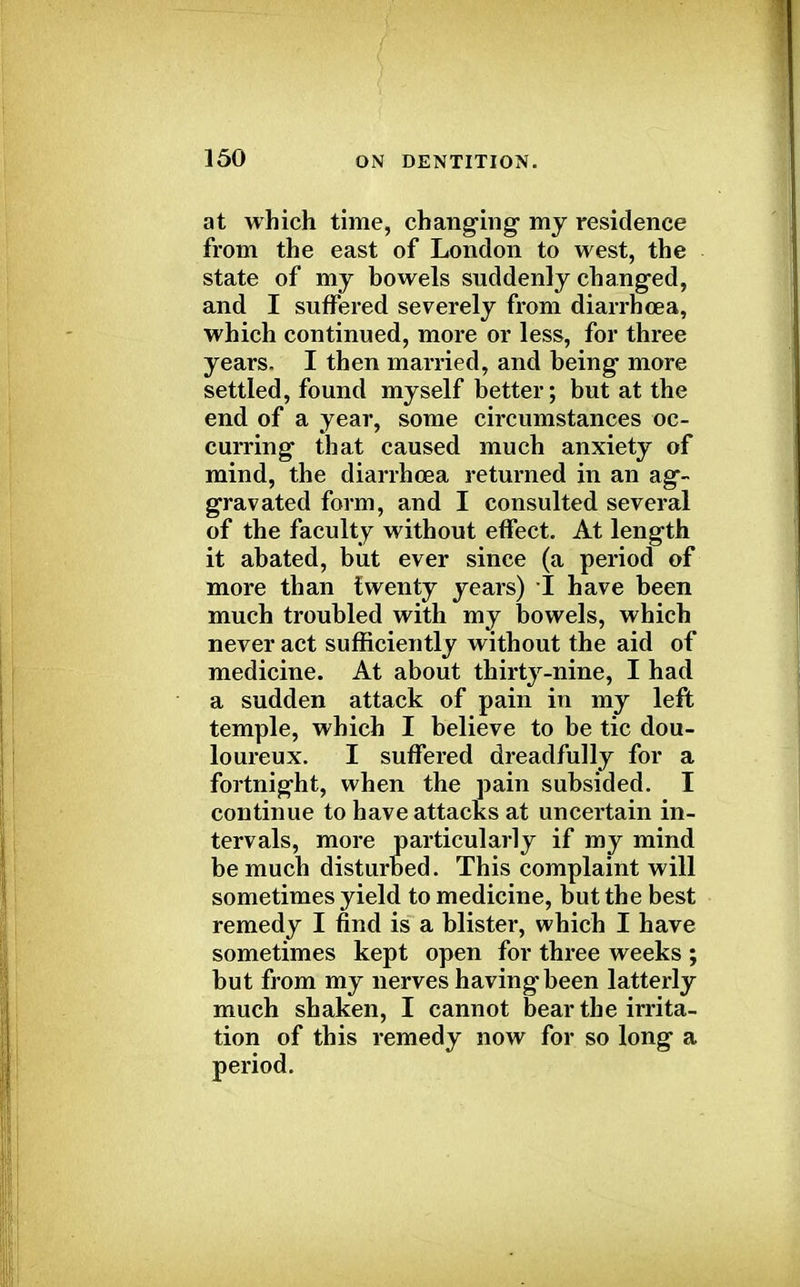 at which time, changing- my residence from the east of London to west, the state of my bowels suddenly changed, and I suffered severely from diarrhoea, which continued, more or less, for three years. I then married, and being more settled, found myself better; but at the end of a year, some circumstances oc- curring that caused much anxiety of mind, the diarrhoea returned in an ag- gravated form, and I consulted several of the faculty without effect. At length it abated, but ever since (a period of more than twenty years) I have been much troubled with my bowels, which never act sufficiently without the aid of medicine. At about thirty-nine, I had a sudden attack of pain in my left temple, which I believe to be tic dou- loureux. I suffered dreadfully for a fortnight, when the pain subsided. I continue to have attacks at uncertain in- tervals, more particularly if my mind be much disturbed. This complaint will sometimes yield to medicine, but the best remedy I find is a blister, which I have sometimes kept open for three weeks ; but from my nerves having been latterly much shaken, I cannot bear the irrita- tion of this remedy now for so long a