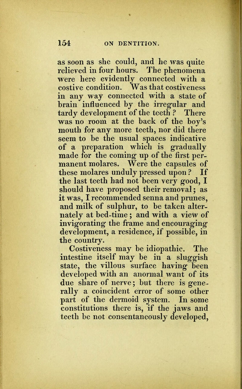 as soon as she could, and he was quite relieved in four hours. The phenomena were here evidently connected with a costive condition. Was that costiveness in any way connected with a state of brain influenced by the irreg'ular and tardy development of the teeth ? There was no room at the back of the boy's mouth for any more teeth, nor did there seem to be the usual spaces indicative of a preparation which is gradually made for the coming up of the first per- manent molares. Were the capsules of these molares unduly pressed upon ? If the last teeth had not been very good, I should have proposed their removal; as it was, I recommended senna and prunes, and milk of sulphur, to be taken alter- nately at bed-time ; and with a view of invigorating1 the frame and encouraging development, a residence, if possible, in the country. Costiveness may be idiopathic. The intestine itself may be in a sluggish state, the villous surface having been developed with an anormal want of its due share of nerve; but there is gene- rally a coincident error of some other part of the dermoid system. In some constitutions there is, if the jaws and teeth be not consentaneously developed,
