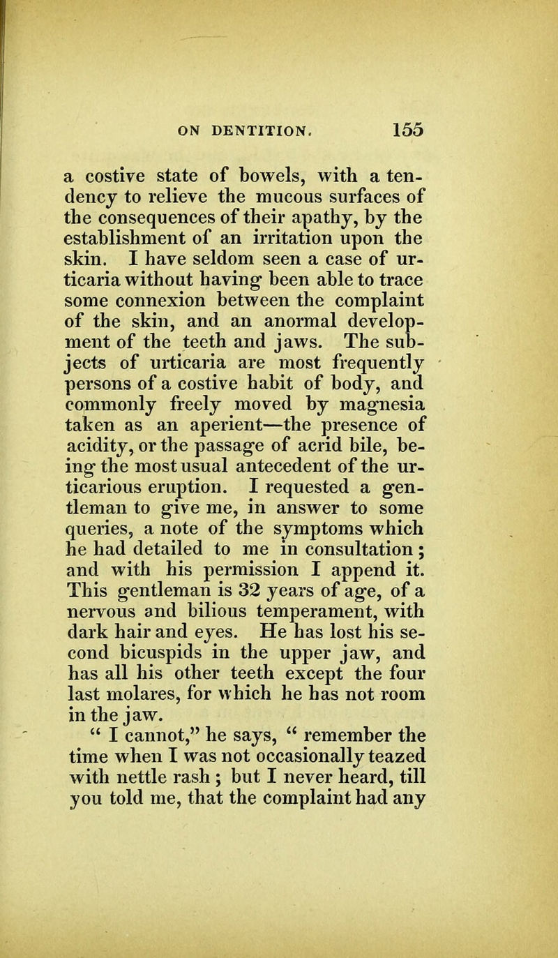 a costive state of bowels, with a ten- dency to relieve the mucous surfaces of the consequences of their apathy, by the establishment of an irritation upon the skin. I have seldom seen a case of ur- ticaria without having- been able to trace some connexion between the complaint of the skin, and an anormal develop- ment of the teeth and jaws. The sub- jects of urticaria are most frequently persons of a costive habit of body, and commonly freely moved by magnesia taken as an aperient—the presence of acidity, or the passage of acrid bile, be- ing- the most usual antecedent of the ur- ticarious eruption. I requested a gen- tleman to give me, in answer to some queries, a note of the symptoms which he had detailed to me in consultation; and with his permission I append it. This gentleman is 32 years of age, of a nervous and bilious temperament, with dark hair and eyes. He has lost his se- cond bicuspids in the upper jaw, and has all his other teeth except the four last molares, for which he has not room in the jaw.  I cannot, he says,  remember the time when I was not occasionally teazed with nettle rash ; but I never heard, till you told me, that the complaint had any
