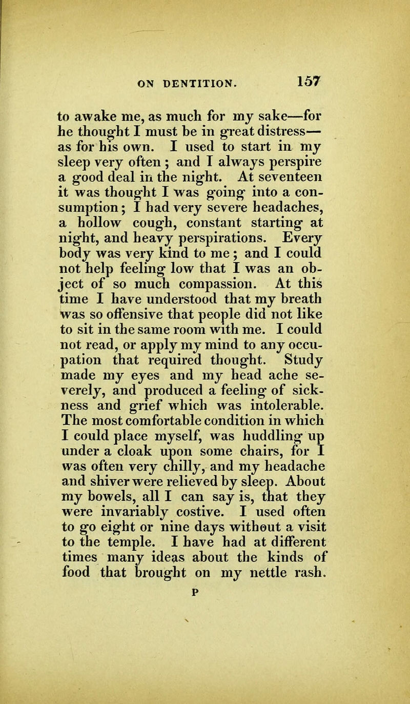 to awake me, as much for my sake—for he thought I must be in great distress— as for his own. I used to start in my sleep very often ; and T always perspire a good deal in the night. At seventeen it was thought I was going into a con- sumption ; I had very severe headaches, a hollow cough, constant starting at night, and heavy perspirations. Every body was very kind to me ; and I could not help feeling low that I was an ob- ject of so much compassion. At this time I have understood that my breath was so offensive that people did not like to sit in the same room with me. I could not read, or apply my mind to any occu- pation that required thought. Study made my eyes and my head ache se- verely, and produced a feeling of sick- ness and grief which was intolerable. The most comfortable condition in which I could place myself, was huddling up under a cloak upon some chairs, for I was often very chilly, and my headache and shiver were relieved by sleep. About my bowels, all I can say is, that they were invariably costive. I used often to go eight or nine days without a visit to the temple. I have had at different times many ideas about the kinds of food that brought on my nettle rash. p