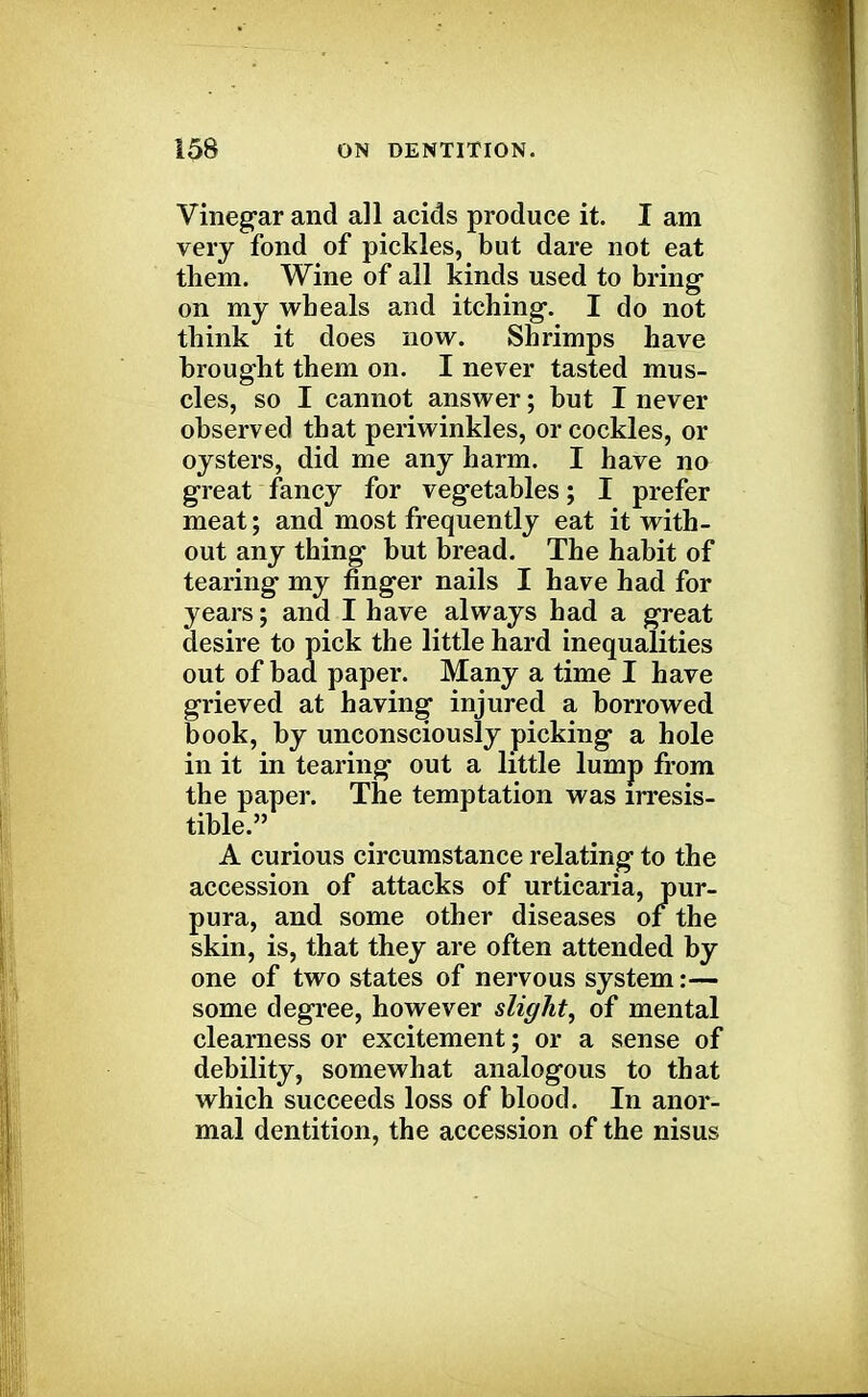 Vinegar and all acids produce it. I am very fond of pickles, but dare not eat them. Wine of all kinds used to bring- on my wheals and itching-. I do not think it does now. Shrimps have brought them on. I never tasted mus- cles, so I cannot answer; but I never observed that periwinkles, or cockles, or oysters, did me any harm. I have no great fancy for vegetables; I prefer meat; and most frequently eat it with- out any thing but bread. The habit of tearing my finger nails I have had for years; and I have always had a great desire to pick the little hard inequalities out of bad paper. Many a time I have grieved at having injured a borrowed book, by unconsciously picking a hole in it in tearing out a little lump from the paper. The temptation was irresis- tible. A curious circumstance relating to the accession of attacks of urticaria, pur- pura, and some other diseases of the skin, is, that they are often attended by one of two states of nervous system:— some degree, however slight, of mental clearness or excitement; or a sense of debility, somewhat analogous to that which succeeds loss of blood. In anor- mal dentition, the accession of the nisus