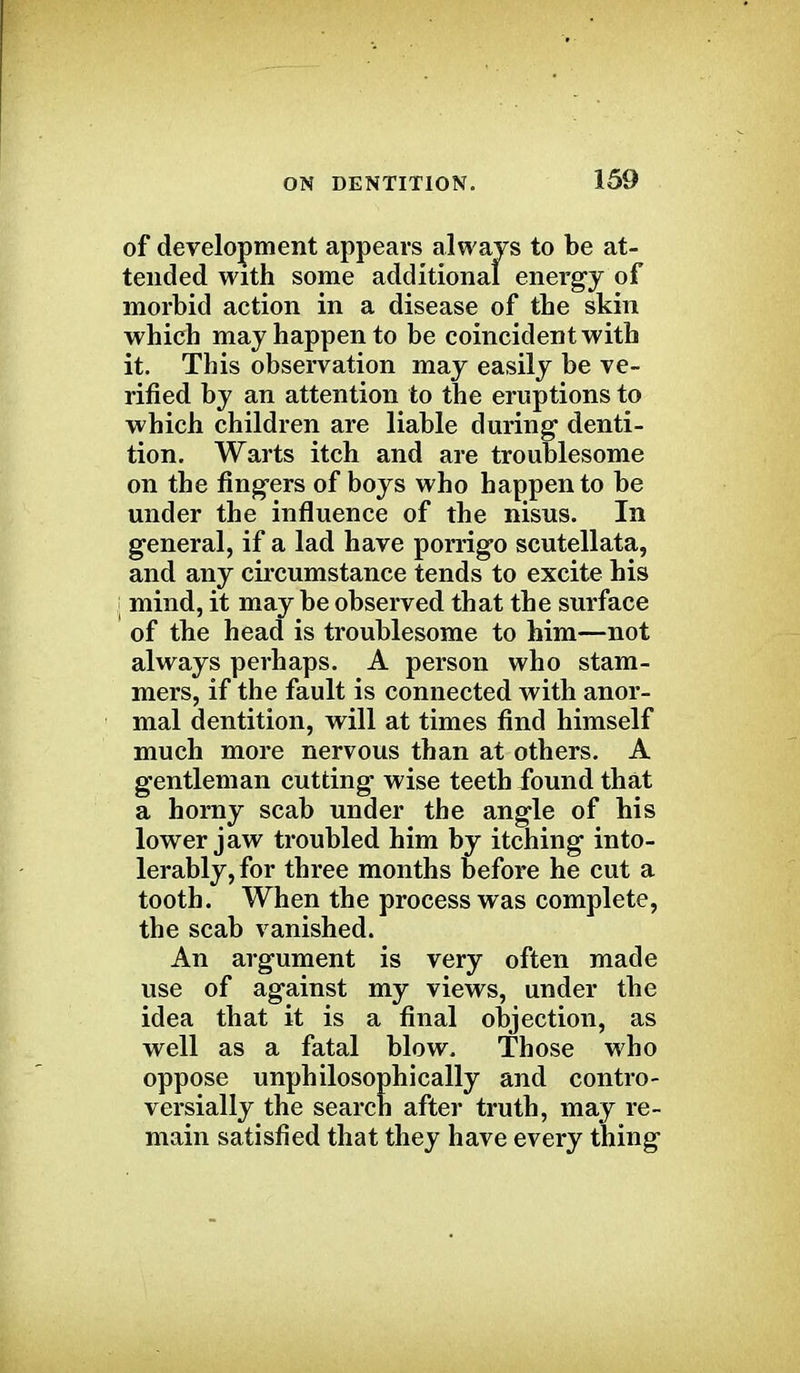 of development appears always to be at- tended with some additional energy of morbid action in a disease of the skin which may happen to be coincident with it. This observation may easily be ve- rified by an attention to the eruptions to which children are liable during denti- tion. Warts itch and are troublesome on the fingers of boys who happen to be under the influence of the nisus. In general, if a lad have porrigo scutellata, and any circumstance tends to excite his j mind, it may be observed that the surface of the head is troublesome to him—not always perhaps. A person who stam- mers, if the fault is connected with anor- mal dentition, will at times find himself much more nervous than at others. A gentleman cutting wise teeth found that a horny scab under the angle of his lower jaw troubled him by itching into- lerably, for three months before he cut a tooth. When the process was complete, the scab vanished. An argument is very often made use of against my views, under the idea that it is a final objection, as well as a fatal blow. Those who oppose unphilosophically and contro- versially the search after truth, may re- main satisfied that they have every thing