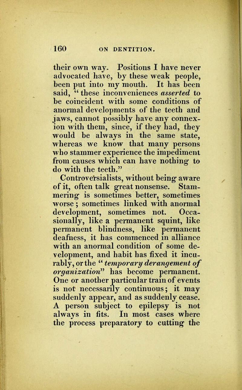 their own way. Positions I have never advocated have, by these weak people, been put into my mouth. It has been said,  these inconveniences asserted to be coincident with some conditions of anormal developments of the teeth and jaws, cannot possibly have any connex- ion with them, since, if they had, they would be always in the same state, whereas we know that many persons who stammer experience the impediment from causes which can have nothing to do with the teeth. Controversialists, without being aware of it, often talk great nonsense. Stam- mering is sometimes better, sometimes worse; sometimes linked with anormal development, sometimes not. Occa- sionally, like a permanent squint, like permanent blindness, like permanent deafness, it has commenced in alliance with an anormal condition of some de- velopment, and habit has fixed it incu- rably, or the  temporary derangement of organization has become permanent. One or another particular train of events is not necessarily continuous; it may suddenly appear, and as suddenly cease. A person subject to epilepsy is not always in fits. In most cases where the process preparatory to cutting the