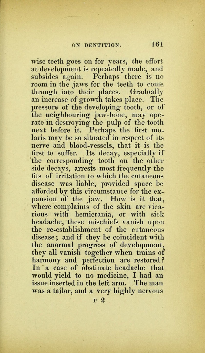 wise teeth goes on for years, the effort at development is repeatedly made, and subsides again. Perhaps there is no room in the jaws for the teeth to come through into their places. Gradually an increase of growth, takes place. The pressure of the developing tooth, or of the neighbouring jaw-bone, may ope- rate in destroying the pulp of the tooth next before it. Perhaps the first mo- la ris may be so situated in respect of its nerve and blood-vessels, that it is the first to suffer. Its decay, especially if the corresponding tooth on the other side decays, arrests most frequently the fits of irritation to which the cutaneous disease was liable, provided space be afforded by this circumstance for the ex- pansion of the jaw. How is it that, where complaints of the skin are vica- rious with hemicrania, or with sick headache, these mischiefs vanish upon the re-establishment of the cutaneous disease; and if they be coincident with the anormal progress of development, they all vanish together when trains of harmony and perfection are restored T In a case of obstinate headache that would yield to no medicine, I had an issue inserted in the left arm. The man was a tailor, and a very highly nervous p 2