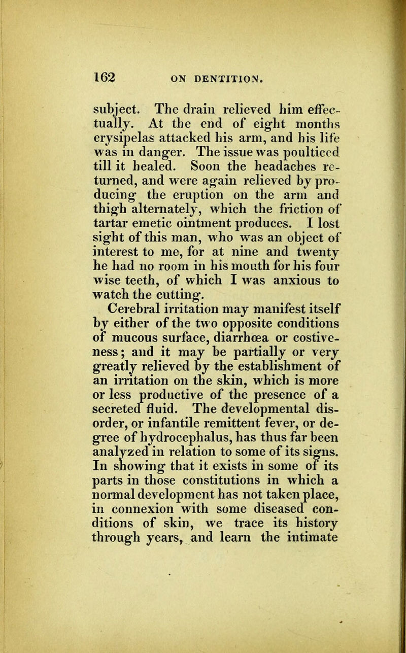 subject. The drain relieved him effec- tually. At the end of eight months erysipelas attacked his arm, and his life was in danger. The issue was poulticed till it healed. Soon the headaches re- turned, and were again relieved by pro- ducing the eruption on the arm and thigh alternately, which the friction of tartar emetic ointment produces. I lost sight of this man, who was an object of interest to me, for at nine and twenty he had no room in his mouth for his four wise teeth, of which I was anxious to watch the cutting. Cerebral irritation may manifest itself by either of the two opposite conditions of mucous surface, diarrhoea or costive- ness; and it may be partially or very greatly relieved by the establishment of an irritation on the skin, which is more or less productive of the presence of a secreted fluid. The developmental dis- order, or infantile remittent fever, or de- gree of hydrocephalus, has thus far been analyzed in relation to some of its signs. In snowing that it exists in some of its parts in those constitutions in which a normal development has not taken place, in connexion with some diseased con- ditions of skin, we trace its history through years, and learn the intimate