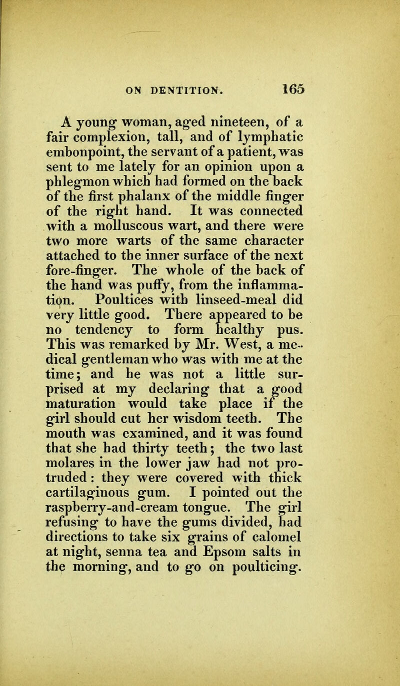 A young woman, aged nineteen, of a fair complexion, tall, and of lymphatic embonpoint, the servant of a patient, was sent to me lately for an opinion upon a phlegmon which had formed on the back of the first phalanx of the middle finger of the right hand. It was connected with a molluscous wart, and there were two more warts of the same character attached to the inner surface of the next fore-finger. The whole of the back of the hand was puffy, from the inflamma- tion. Poultices with linseed-meal did very little good. There appeared to be no tendency to form healthy pus. This was remarked by Mr. West, a me- dical gentleman who was with me at the time; and he was not a little sur- prised at my declaring that a good maturation would take place if the girl should cut her wisdom teeth. The mouth was examined, and it was found that she had thirty teeth; the two last molares in the lower jaw had not pro- truded : they were covered with thick cartilaginous gum. I pointed out the raspberry-and-cream tongue. The girl refusing to have the gums divided, had directions to take six grains of calomel at night, senna tea and Epsom salts in the morning, and to go on poulticing.