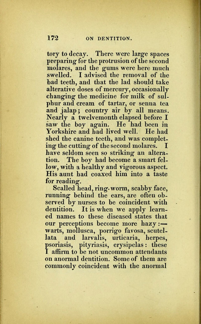 tory to decay. There were large spaces preparing for the protrusion of the second molares, and the gums were here much swelled. I advised the removal of the bad teeth, and that the lad should take alterative doses of mercury, occasionally changing the medicine for milk of sul- phur and cream of tartar, or senna tea and jalap; country air by all means. Nearly a twelvemonth elapsed before I saw the boy again. He had been in Yorkshire and had lived well. He had shed the canine teeth, and was complet- ing the cutting of the second molares. I have seldom seen so striking an altera- tion. The boy had become a smart fel- low, with a healthy and vigorous aspect. His aunt bad coaxed him into a taste for reading. Scalled head, ring-worm, scabby face, running behind the ears, are often ob- served by nurses to be coincident with dentition. It is when we apply learn- ed names to these diseased states that our perceptions become more hazy:— warts, mollusca, porrigo favosa, scutel- lata and larvalis, urticaria, herpes, psoriasis, pityriasis, erysipelas: these I affirm to be not uncommon attendants on anormal dentition. Some of them are commonly coincident with the anormal